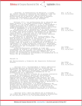Biblioteca del Congreso Nacional de Chile - www.leychile.cl - documento generado el 06-Sep-2017
Asimismo, la Subsecretaría de Educación, a través Art. 1 N° 23
del Centro, dictará la resolución que señale el tramo del D.O. 01.04.2016
desarrollo profesional docente que corresponda a los
profesionales de la educación regidos por el presente
Título, de conformidad a sus años de experiencia
profesional y al reconocimiento que obtengan.
Artículo 19 F.- Los profesionales de la educación que
hayan accedido a los tramos profesionales temprano y
avanzado, y a los tramos experto I y II, no retrocederán a
tramos anteriores de su desarrollo profesional docente,
independientemente del tipo de establecimiento educacional
donde se desempeñen o la actividad que desarrollen. Ley 20903
Sin perjuicio de lo establecido en el inciso anterior, Art. 1 N° 23
los profesionales de la educación que, habiendo accedido a D.O. 01.04.2016
un tramo, sean posteriormente contratados por un empleador
cuyos docentes no se rijan por las disposiciones del
presente Título, quedarán sujetos a las normas laborales
que regulen a dichos profesionales.
No obstante lo señalado en el inciso primero, los
profesionales de la educación que, teniendo cuatro o más
años de ejercicio docente, se incorporen a un
establecimiento educacional cuyos docentes se rijan por lo
prescrito en este Título, y no puedan ser asignados a
ningún tramo de acuerdo a lo establecido en el Párrafo II,
ingresarán a un tramo profesional transitorio denominado
"de acceso" al Sistema de Desarrollo Docente, y percibirán
la remuneración que corresponde a un docente asignado al
tramo inicial. Ley 21006
Dichos profesionales accederán al tramo que Art. 7 N° 3
corresponda de acuerdo a sus resultados y la experiencia D.O. 04.04.2017
acreditada, una vez rendidos los instrumentos para el
proceso de reconocimiento profesional respectivo, en los
plazos que corresponda de conformidad a lo establecido en el
Título III de la presente ley.
Párrafo II
Del Reconocimiento y Promoción del Desarrollo Profesional
Docente Ley 20903
Art. 1 N° 23
D.O. 01.04.2016
Artículo 19 G.- Corresponderá al Centro administrar
el Sistema Nacional de Reconocimiento y Promoción del
Desarrollo Profesional Docente que, para la progresión en
los tramos del desarrollo profesional, considera tanto el
desempeño como las competencias pedagógicas de los
profesionales de la educación. Ley 20903
Para estos efectos, a través de un proceso evaluativo Art. 1 N° 23
integral se reconocerá el dominio de conocimientos D.O. 01.04.2016
disciplinarios y pedagógicos acordes con el nivel y
especialidad en que se desempeña cada docente; así como
también las funciones docentes ejercidas fuera del aula,
relativas al desarrollo profesional, tales como el trabajo
colaborativo con pares, estudiantes, padres y apoderados, su
participación en distintas actividades de su
establecimiento educacional, y el perfeccionamiento del
docente que sea pertinente al ejercicio profesional y nivel
de desarrollo de éste; verificando el cumplimiento de
estándares de desempeño profesional, los que se medirán
de conformidad a los instrumentos señalados en el artículo
19 K.
Artículo 19 H.- Para los efectos de la promoción a
los tramos del desarrollo profesional docente, establecidos
en los artículos 19 C y D, los profesionales de la
 