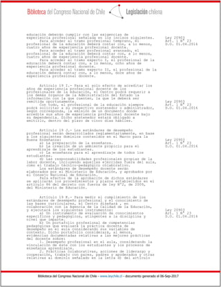 Biblioteca del Congreso Nacional de Chile - www.leychile.cl - documento generado el 06-Sep-2017
educación deberán cumplir con las exigencias de
experiencia profesional señalada en los incisos siguientes. Ley 20903
Para acceder al tramo profesional temprano, el Art. 1 N° 23
profesional de la educación deberá contar con, a lo menos, D.O. 01.04.2016
cuatro años de experiencia profesional docente.
Para acceder al tramo profesional avanzado, el
profesional de la educación deberá contar con, a lo menos,
cuatro años de experiencia profesional docente.
Para acceder al tramo experto I, el profesional de la
educación deberá contar con, a lo menos, ocho años de
experiencia profesional docente.
Para acceder al tramo experto II, el profesional de la
educación deberá contar con, a lo menos, doce años de
experiencia profesional docente.
Artículo 19 I.- Para el solo efecto de acreditar los
años de experiencia profesional docente de los
profesionales de la educación, el Centro podrá requerir a
los demás órganos de la Administración del Estado la
información con la que cuenten, la que le deberá ser
remitida oportunamente. Ley 20903
Con todo, el profesional de la educación siempre Art. 1 N° 23
podrá solicitar a su respectivo sostenedor o administrador, D.O. 01.04.2016
según corresponda, la emisión de un documento donde
acredite sus años de experiencia profesional docente bajo
su dependencia. Dicho sostenedor estará obligado a
emitirlo, dentro del plazo de cinco días hábiles.
Artículo 19 J.- Los estándares de desempeño
profesional serán desarrollados reglamentariamente, en base
a los siguientes dominios contenidos en el Marco para la
Buena Enseñanza: Ley 20903
a) La preparación de la enseñanza. Art. 1 N° 23
b) La creación de un ambiente propicio para el D.O. 01.04.2016
aprendizaje de los estudiantes.
c) La enseñanza para el aprendizaje de todos los
estudiantes.
d) Las responsabilidades profesionales propias de la
labor docente, incluyendo aquellas ejercidas fuera del aula,
como el trabajo técnico-pedagógico colaborativo.
Los estándares de desempeño docente serán
elaborados por el Ministerio de Educación, y aprobados por
el Consejo Nacional de Educación.
Para efectos de la aprobación de dichos estándares
se aplicarán los procedimientos y plazos establecidos en el
artículo 86 del decreto con fuerza de ley Nº2, de 2009,
del Ministerio de Educación.
Artículo 19 K.- Para medir el cumplimiento de los
estándares de desempeño profesional y el conocimiento de
las bases curriculares, el Centro diseñará , en
colaboración con la Agencia de la Calidad de la Educación,
y ejecutará los siguientes instrumentos: Ley 20903
a) Un instrumento de evaluación de conocimientos Art. 1 N° 23
específicos y pedagógicos, atingentes a la disciplina y D.O. 01.04.2016
nivel que imparte.
b) Un portafolio profesional de competencias
pedagógicas que evaluará la práctica docente de
desempeño en el aula considerando sus variables de
contexto. Dicho portafolio considerará, al menos,
evidencias documentadas relativas a las mejores prácticas
del docente sobre:
1. Desempeño profesional en el aula, considerando la
vinculación de éste con los estudiantes y los procesos de
enseñanza aprendizaje.
2. Prácticas colaborativas, acciones de liderazgo y
cooperación, trabajo con pares, padres y apoderados y otras
relativas al dominio señalado en la letra d) del artículo
 