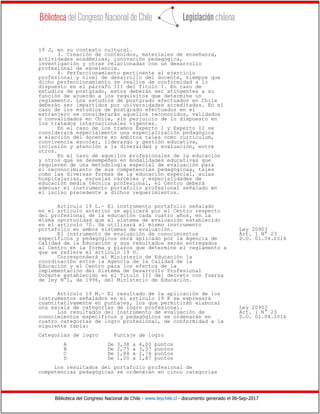 Biblioteca del Congreso Nacional de Chile - www.leychile.cl - documento generado el 06-Sep-2017
19 J, en su contexto cultural.
3. Creación de contenidos, materiales de enseñanza,
actividades académicas, innovación pedagógica,
investigación y otras relacionadas con un desarrollo
profesional de excelencia.
4. Perfeccionamiento pertinente al ejercicio
profesional y nivel de desarrollo del docente, siempre que
dicho perfeccionamiento se realice de conformidad a lo
dispuesto en el párrafo III del Título I. En caso de
estudios de postgrado, estos deberán ser atingentes a su
función de acuerdo a los requisitos que determine un
reglamento. Los estudios de postgrado efectuados en Chile
deberán ser impartidos por universidades acreditadas. En el
caso de los estudios de postgrado efectuados en el
extranjero se considerarán aquellos reconocidos, validados
o convalidados en Chile, sin perjuicio de lo dispuesto en
los tratados internacionales vigentes.
En el caso de los tramos Experto I y Experto II se
considerará especialmente una especialización pedagógica
a elección del docente en ámbitos tales como currículum,
convivencia escolar, liderazgo y gestión educativa,
inclusión y atención a la diversidad y evaluación, entre
otros.
En el caso de aquellos profesionales de la educación
y otros que se desempeñen en modalidades educativas que
requieren de una metodología especial de evaluación para
el reconocimiento de sus competencias pedagógicas, tales
como las diversas formas de la educación especial, aulas
hospitalarias, escuelas cárceles y especialidades de
educación media técnica profesional, el Centro deberá
adecuar el instrumento portafolio profesional señalado en
el inciso precedente a dichos requerimientos.
Artículo 19 L.- El instrumento portafolio señalado
en el artículo anterior se aplicará por el Centro respecto
del profesional de la educación cada cuatro años, en la
misma oportunidad que el sistema de evaluación establecido
en el artículo 70. Se utilizará el mismo instrumento
portafolio en ambos sistemas de evaluación. Ley 20903
El instrumento de evaluación de conocimientos Art. 1 N° 23
específicos y pedagógicos será aplicado por la Agencia de D.O. 01.04.2016
Calidad de la Educación y sus resultados serán entregados
al Centro en la forma y plazos que determine el reglamento a
que se refiere el artículo 19 U.
Corresponderá al Ministerio de Educación la
coordinación entre la Agencia de la Calidad de la
Educación y el Centro para los efectos de la
implementación del Sistema de Desarrollo Profesional
Docente establecido en el Título III del decreto con fuerza
de ley N°1, de 1996, del Ministerio de Educación.
Artículo 19 M.- El resultado de la aplicación de los
instrumentos señalados en el artículo 19 K se expresará
cuantitativamente en puntajes, los que permitirán elaborar
una escala de categorías de logro profesional. Ley 20903
Los resultados del instrumento de evaluación de Art. 1 N° 23
conocimientos específicos y pedagógicos se ordenarán en D.O. 01.04.2016
cuatro categorías de logro profesional, de conformidad a la
siguiente tabla:
Categorías de logro Puntaje de logro
A De 3,38 a 4,00 puntos
B De 2,75 a 3,37 puntos
C De 1,88 a 2,74 puntos
D De 1,00 a 1,87 puntos
Los resultados del portafolio profesional de
competencias pedagógicas se ordenarán en cinco categorías
 