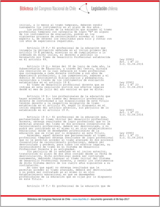Biblioteca del Congreso Nacional de Chile - www.leychile.cl - documento generado el 06-Sep-2017
inicial, a lo menos al tramo temprano, deberán rendir
nuevamente los instrumentos en el plazo de dos años.
Los profesionales de la educación que accedan al tramo
profesional temprano con categoría de logro "A" en alguno
de los instrumentos de evaluación, podrán en los
siguientes procesos de reconocimiento acceder al tramo
experto I, de obtener los resultados para ello y contar con
los años de experiencia requeridos.
Artículo 19 P.- El profesional de la educación que
incumpla la obligación señalada en el inciso primero del
artículo 19 Ñ perderá, mientras no dé cumplimiento a lo
ordenado en dicho inciso, el derecho a percibir la
Asignación por Tramo de Desarrollo Profesional establecida
en el artículo 49. Ley 20903
Art. 1 N° 23
D.O. 01.04.2016
Artículo 19 Q.- Antes del 30 de junio de cada año, la
Subsecretaría de Educación, a través del Centro, dictará
una resolución en la cual señalará el tramo profesional
que corresponda a cada docente conforme a sus años de
experiencia profesional, y las competencias, saberes y el
dominio de conocimientos disciplinarios y pedagógicos,
reconocidos a través de los instrumentos de evaluación
establecidos en el artículo 19 K. Ley 20903
El tramo de desarrollo profesional docente que se Art. 1 N° 23
indique en esta resolución surtirá sus efectos legales D.O. 01.04.2016
desde el mes de julio del año escolar en que se dicte.
Artículo 19 R.- Los profesionales de la educación que
hayan accedido a los tramos del desarrollo profesional
docente de conformidad a las disposiciones de este Título
tendrán derecho a la respectiva asignación de tramo
establecida en el artículo 49, según lo dispuesto en el
inciso segundo del artículo anterior, sin perjuicio de lo
establecido en el artículo 19 P. Ley 20903
Art. 1 N° 23
D.O. 01.04.2016
Artículo 19 S.- El profesional de la educación que,
perteneciendo al tramo inicial del desarrollo profesional
docente, obtenga resultados de logro profesional que no le
permitan avanzar del tramo en dos procesos consecutivos de
reconocimiento profesional, deberá ser desvinculado, y no
podrá ser contratado en el mismo ni en otro establecimiento
educacional donde se desempeñen profesionales de la
educación que se rijan por lo dispuesto en este Título. Ley 20903
Asimismo, aquel docente que perteneciendo al tramo Art. 1 N° 23
profesional temprano obtenga resultados de logro profesional D.O. 01.04.2016
que no le permitan acceder al tramo avanzado en dos procesos
consecutivos de reconocimiento profesional, deberá ser
desvinculado y perderá, para todos los efectos legales, su
reconocimiento de tramo en el Sistema de Desarrollo
Profesional Docente y su antigüedad.
Sin perjuicio de lo señalado en el inciso anterior,
transcurrido el plazo de dos años contado desde la fecha de
desvinculación, dicho profesional podrá ser contratado
nuevamente, debiendo ingresar al tramo inicial del Sistema
de Desarrollo Profesional Docente, y rendir los instrumentos
de dicho Sistema dentro de los cuatro años siguientes a su
contratación.
En caso que aquél no obtenga resultados que le
permitan acceder al tramo avanzado, deberá ser desvinculado
y no podrá ser contratado en el mismo ni en otro
establecimiento educacional en que se desempeñen
profesionales de la educación que se rijan por lo dispuesto
en este Título.
Artículo 19 T.- El profesional de la educación que de
 