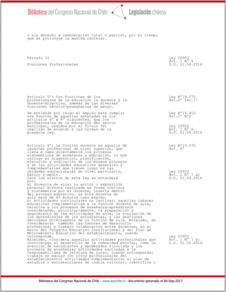 Biblioteca del Congreso Nacional de Chile - www.leychile.cl - documento generado el 06-Sep-2017
o sin derecho a remuneración total o parcial, por el tiempo
que se prolongue la medida cautelar.
Párrafo II Ley 20903
Art. 1 N° 4
Funciones Profesionales D.O. 01.04.2016
Artículo 5º: Son funciones de los Ley Nº19.070
profesionales de la educación la docente y la Art.5º Inc.1º
docente-directiva, además de las diversas
funciones técnico-pedagógicas de apoyo.
Se entiende por cargo el empleo para cumplir Ley Nº19.410
una función de aquellas señaladas en los Art.1º Nº2
artículos 6º a 8º siguientes, que los
profesionales de la educación del sector
municipal, regidos por el Título IV; Ley 20903
realizan de acuerdo a las normas de la Art. 1 N° 6
presente ley. D.O. 01.04.2016
Artículo 6º: La función docente es aquella de Ley Nº19.070
carácter profesional de nivel superior, que Art. 6º
lleva a cabo directamente los procesos
sistemáticos de enseñanza y educación, lo que
incluye el diagnóstico, planificación,
ejecución y evaluación de los mismos procesos
y de las actividades educativas generales y
complementarias que tienen lugar en las
unidades educacionales de nivel parvulario, Ley 20903
básico y medio. Art. 1 N° 7 a)
Para los efectos de esta ley se entenderá D.O. 01.04.2016
por:
a) Docencia de aula: la acción o exposición
personal directa realizada en forma continua
y sistemática por el docente, inserta dentro
del proceso educativo. La hora docente de
aula será de 45 minutos como máximo.
b) Actividades curriculares no lectivas: aquellas labores
educativas complementarias a la función docente de aula,
relativa a los procesos de enseñanza-aprendizaje
considerando, prioritariamente, la preparación y
seguimiento de las actividades de aula, la evaluación de
los aprendizajes de los estudiantes, y las gestiones
derivadas directamente de la función de aula. Asimismo, se
considerarán también las labores de desarrollo
profesional y trabajo colaborativo entre docentes, en el
marco del Proyecto Educativo Institucional y del Plan de
Mejoramiento Educativo del establecimiento, cuando
corresponda. Ley 20903
Asimismo, considera aquellas actividades profesionales que Art. 1 N° 7 b)
contribuyen al desarrollo de la comunidad escolar, como la D.O. 01.04.2016
atención de estudiantes y apoderados vinculada a los
procesos de enseñanza; actividades asociadas a la
responsabilidad de jefatura de curso, cuando corresponda;
trabajo en equipo con otros profesionales del
establecimiento; actividades complementarias al plan de
estudios o extraescolares de índole cultural, científica o
 