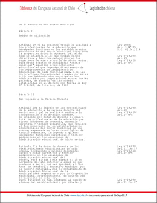 Biblioteca del Congreso Nacional de Chile - www.leychile.cl - documento generado el 06-Sep-2017
de la educación del sector municipal
Párrafo I
Ambito de aplicación
Artículo 19 Y: El presente Título se aplicará a Ley 20903
los profesionales de la educación que Art. 1 N° 25
desempeñen funciones en los establecimientos D.O. 01.04.2016
educacionales del sector municipal integrando
la respectiva dotación docente. Del mismo
modo se aplicará a los que ocupan cargos Ley Nº19.070
directivos y técnicos-pedagógicos en los Art.19
organismos de administración de dicho sector. Ley Nº19.410
Para estos efectos se consideran "sector Art.1º Nº3
municipal" aquellos establecimientos
educacionales que dependen directamente de
los Departamentos de Administración
Educacional de cada Municipalidad, o de las
Corporaciones Educacionales creadas por éstas
o los que habiendo sido municipales son
administrados por corporaciones educacionales
privadas, de acuerdo con las normas
establecidas en el decreto con fuerza de ley
Nº 1-3.063, de Interior, de 1980.
Párrafo II
Del ingreso a la Carrera Docente
Artículo 20: El ingreso de los profesionales Ley Nº19.070
de la educación a la carrera docente del Art.20
sector municipal se realizará mediante la Ley Nº19.410
incorporación a su dotación docente. Art.1º Nº5
Se entiende por dotación docente el número
total de profesionales de la educación que
sirven funciones de docencia, docencia
directiva y técnico-pedagógica, que requiere
el funcionamiento de los establecimientos
educacionales del sector municipal de una
comuna, expresada en horas cronológicas de
trabajo semanales, incluyendo a quienes
desempeñen funciones directivas y técnico-
pedagógicas en los organismos de
administración educacional de dicho sector.
Artículo 21: La dotación docente de los Ley Nº19.070
establecimientos educacionales de cada Art.21 Inc 1º
comuna, incluyendo a quienes desempeñen Ley Nº19.410
cargos y horas directivos y técnico- Art.1º Nº5
pedagógicos en los organismos de
administración educacional del
sector, será fijada a más tardar el 15 de
noviembre del año anterior a aquel en que
comience a regir, una vez aprobado el Plan
Anual de Desarrollo Educativo Municipal por
el Concejo Municipal, por el Departamento de
Administración Educacional de la
Municipalidad respectiva o por la Corporación
Educacional correspondiente, de acuerdo con
lo dispuesto en esta ley.
Dicha fijación se hará conforme al número de Ley Nº19.070
alumnos del establecimiento por niveles y Art.21 Inc 2º
 