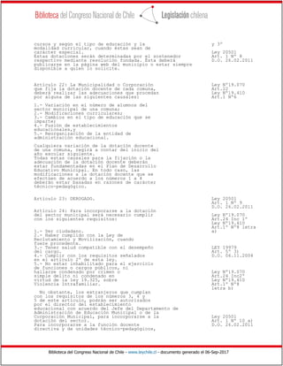 Biblioteca del Congreso Nacional de Chile - www.leychile.cl - documento generado el 06-Sep-2017
cursos y según el tipo de educación y la y 3º
modalidad curricular, cuando éstas sean de
carácter especial. Ley 20501
Estas dotaciones serán determinadas por el sostenedor Art. 1 Nº 8
respectivo mediante resolución fundada. Ésta deberá D.O. 26.02.2011
publicarse en la página web del municipio o estar siempre
disponible a quien lo solicite.
Artículo 22: La Municipalidad o Corporación Ley Nº19.070
que fija la dotación docente de cada comuna, Art.22
deberá realizar las adecuaciones que procedan Ley Nº19.410
por alguna de las siguientes causales: Art.1 Nº6
1.- Variación en el número de alumnos del
sector municipal de una comuna;
2.- Modificaciones curriculares;
3.- Cambios en el tipo de educación que se
imparte;
4.- Fusión de establecimientos
educacionales,y
5.- Reorganización de la entidad de
administración educacional.
Cualquiera variación de la dotación docente
de una comuna, regirá a contar del inicio del
año escolar siguiente.
Todas estas causales para la fijación o la
adecuación de la dotación docente deberán
estar fundamentadas en el Plan de Desarrollo
Educativo Municipal. En todo caso, las
modificaciones a la dotación docente que se
efectúen de acuerdo a los números 1 a 4
deberán estar basadas en razones de carácter
técnico-pedagógico.
Artículo 23: DEROGADO. Ley 20501
Art. 1 Nº 9
D.O. 26.02.2011
Artículo 24: Para incorporarse a la dotación
del sector municipal será necesario cumplir Ley Nº19.070
con los siguientes requisitos: Art.24 Inc 1º
Ley Nº19.410
Art.1º Nº8 letra
1.- Ser ciudadano. a)
2.- Haber cumplido con la Ley de
Reclutamiento y Movilización, cuando
fuere procedente.
3.- Tener salud compatible con el desempeño LEY 19979
del cargo. Art. 5º 3)
4.- Cumplir con los requisitos señalados D.O. 06.11.2004
en el artículo 2º de esta ley.
5.- No estar inhabilitado para el ejercicio
de funciones o cargos públicos, ni
hallarse condenado por crimen o Ley Nº19.070
simple delito ni condenado en Art.24 Inc2º
virtud de la ley 19.325, sobre Ley Nº19.410
Violencia Intrafamiliar. Art.1º Nº8
letra b)
No obstante, los extranjeros que cumplan
con los requisitos de los números 3, 4 y
5 de este artículo, podrán ser autorizados
por el director del establecimiento
educacional con acuerdo del Jefe del Departamento de
Administración de Educación Municipal o de la
Corporación Municipal, para incorporarse a la Ley 20501
dotación del sector. Art. 1 Nº 10 a)
Para incorporarse a la función docente D.O. 26.02.2011
directiva y de unidades técnico-pedagógicos,
 