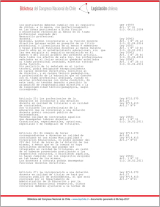 Biblioteca del Congreso Nacional de Chile - www.leychile.cl - documento generado el 06-Sep-2017
los postulantes deberán cumplir con el requisito LEY 19979
de contar, a lo menos, con perfeccionamiento Art. 5º 4)
en las áreas pertinentes a dicha función D.O. 06.11.2004
y encontrarse reconocido al menos en el tramo
profesional avanzado del
desarrollo profesional
docente. Ley 20903
Asimismo, podrán incorporarse a la función docente Art. 1 N° 26 a)
directiva quienes estén en posesión de un título D.O. 01.04.2016
profesional o licenciatura de al menos 8 semestres Ley 20501
y hayan ejercido funciones docentes al menos durante Art. 1 Nº 10 b)
cuatro años en un establecimiento educacional, sin que D.O. 26.02.2011
les sea exigible el requisito establecido en el Ley 20903
número 4 del inciso primero del presente artículo. Art. 1 N° 26 b)
Para todos los efectos de esta ley, los profesionales D.O. 01.04.2016
señalados en el inciso anterior quedarán asimilados Ley 20903
al tramo profesional avanzado, mientras ejerzan Art. 1 N° 26 c)
dicha función. D.O. 01.04.2016
Sin perjuicio de lo señalado en el inciso
tercero, podrá designarse excepcionalmente
en cargos docentes directivos, distintos al
de director, y en cargos técnico pedagógicos,
a profesionales de la educación que no cuenten
con el tramo profesional avanzado, cuando no
existan profesionales con dicha condición. En
este caso, no tendrán derecho a percibir la
asignación de responsabilidad directiva o la
de responsabilidad técnico-pedagógica, según
corresponda.
Artículo 25: Los profesionales de la Ley Nº10.070
educación se incorporan a una dotación Art.25
docente en calidad de titulares o en calidad Ley Nº19.410
de contratados. Art.1º Nº9
Son titulares los profesionales de la
educación que se incorporan a una dotación
docente previo concurso público de
antecedentes.
Tendrán calidad de contratados aquellos Ley 20501
que desempeñan labores docentes Art. 1 Nº 11
transitorias, experimentales, optativas, D.O. 26.02.2011
especiales o de reemplazo de titulares.
Artículo 26: El número de horas Ley Nº19.070
correspondientes a docentes en calidad de Art.26
contratados en una misma Municipalidad o Ley Nº19.410
Corporación Educacional, no podrá exceder del Art.1º Nº10
20% del total de horas de la dotación de las
mismas, a menos que en la comuna no haya
suficientes docentes que puedan ser
integrados en calidad de titulares, en razón
de no haberse presentado postulantes a los
respectivos concursos, o existiendo aquéllos,
no hayan cumplido con los requisitos exigidos Ley 20501
en las bases de los mismos. Art. 1 Nº 12
Los docentes a contrata podrán desempeñar D.O. 26.02.2011
funciones docentes directivas.
Artículo 27: La incorporación a una dotación Ley Nº19.070
docente en calidad de titular se hará por Art.27
concurso público de antecedentes, el que será Ley Nº19.410
convocado por el Departamento de Art.1º Nº11
Administración de la Educación o por la
Corporación Educacional respectiva. Dichos
concursos deberán ajustarse a la normas de
 