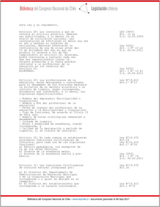 Biblioteca del Congreso Nacional de Chile - www.leychile.cl - documento generado el 06-Sep-2017
esta ley y su reglamento.
Artículo 28: Los concursos a que se LEY 19933
refiere el artículo anterior, deberán Art. 12 a)
ser publicitados, a lo menos, en un D.O. 12.02.2004
diario de circulación nacional. Las
convocatorias se efectuarán al menos una vez
al año y tendrán el carácter de
nacionales, debiendo efectuarse la Ley 20501
convocatoria de una de ellas antes del Art. 1 Nº 13 a)
15 de diciembre del año en que se D.O. 26.02.2011
produjo la vacante a fin de dar
cumplimiento al artículo 26. Asimismo,
podrá convocarse a concurso cada vez
que sea imprescindible llenar la
vacante producida y no fuere posible
contratar a un profesional de la
educación en los términos del
artículo 25. Ley 20501
ELIMINADO. Art. 1 Nº 13 b)
D.O. 26.02.2011
Artículo 29: Los profesionales de la Ley Nº19.410
educación, serán designados o contratados Art.1º Nº13
para el desempeño de sus funciones mediante
la dictación de un decreto alcaldicio o un
contrato de trabajo, según corresponda,
documentos que contendrán, a lo menos, las
siguientes especificaciones:
- Nombre del empleador: Municipalidad o
Corporación;
- Nombre y RUL del profesional de la
educación;
- Fecha de ingreso del profesional de la
educación a la Municipalidad o Corporación;
- Tipo de funciones, de acuerdo al Título II
de esta ley;
- Número de horas cronológicas semanales a
desempeñar;
- Jornada de trabajo;
- Nivel o modalidad de enseñanza, cuando
corresponda, y
- Calidad de la designación y período de
vigencia, si se tratare de contratos.
Artículo 30: En cada comuna se establecerán Ley Nº19.070
anualmente Comisiones Calificadoras de Art.29
Concursos, para cada una de las siguientes Ley Nº10.410
funciones: Art.1º Nº14
a) Técnico pedagógica, con excepción de
la de los Jefes Técnicos.
b) Docente de la enseñanza media.
c) Docente de la enseñanza básica y pre- Ley 20501
básica. Art. 1 Nº 14
D.O. 26.02.2011
Artículo 31: Las Comisiones Calificadoras Ley Nº19.070
de Concurso estarán integradas por: Art.30
a) El Director del Departamento de
Administración de Educación Municipal
o de la Corporación Municipal que
corresponda o a quien se designe en su
reemplazo.
b) El Director del establecimiento que Ley Nº19.410
corresponda a la vacante concursable. Art.1 Nº15
 