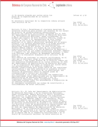 Biblioteca del Congreso Nacional de Chile - www.leychile.cl - documento generado el 06-Sep-2017
c) Un docente elegido por sorteo entre los letras a) y b)
pares de la especialidad de la vacante
a llenar.
El secretario municipal de la respectiva comuna actuará
como ministro de fe. Ley 20501
Art. 1 Nº 15
D.O. 26.02.2011
Artículo 31 bis.- Establécese el siguiente mecanismo de
selección directiva para proveer las vacantes de los cargos
de director de establecimientos educacionales:
Existirá una comisión calificadora integrada por el Jefe
del Departamento de Administración de Educación Municipal
o de la Corporación Municipal, según corresponda; un
miembro del Consejo de Alta Dirección Pública, creado en
la ley Nº 19.882, o un representante de este Consejo
elegido de una lista de profesionales de reconocido
prestigio en el ámbito educacional aprobada por el propio
Consejo; y un docente perteneciente a la misma dotación
municipal que se desempeñe en otro establecimiento
educacional elegido por sorteo. En este último caso, el
docente deberá cumplir con alguno de los siguientes
requisitos: Pertenecer a la red de Maestros de Maestros o
estar reconocido en los tramos profesional avanzado, experto
I o experto II, del desarrollo profesional docente, o haber
sido evaluado como profesor de desempeño destacado, de
acuerdo a la evaluación dispuesta en el artículo 70 de
esta ley. Ley 20501
Para efectos de conformar la comisión calificadora, en el Art. 1 Nº 16
caso que el municipio tenga un solo establecimiento D.O. 26.02.2011
educacional o que ningún docente de la dotación cumpla con Ley 20903
los requisitos establecidos en el inciso anterior, el Jefe Art. 1 N° 27
del Departamento de Administración de Educación Municipal D.O. 01.04.2016
o de la Corporación Municipal lo elegirá por sorteo entre
los pertenecientes a la dotación respectiva.
Estarán inhabilitados para formar parte de las comisiones
calificadoras a que hace referencia el presente artículo
quienes tengan, con cualquiera de los postulantes, una
relación de parentesco hasta el segundo grado de
consanguinidad y tercero por afinidad.
Los concursos a los cuales convocarán las respectivas
municipalidades serán administrados por su Departamento de
Administración de Educación Municipal o por la
Corporación Municipal, según corresponda. Dichos
organismos pondrán todos los antecedentes a disposición de
la comisión calificadora.
Un reglamento establecerá las normas de constitución y
funcionamiento de estas comisiones.
Artículo 32.- El Jefe del Departamento de Administración
de Educación Municipal o de la Corporación Municipal,
según corresponda, deberá definir el perfil profesional
del director, el que podrá considerar los siguientes
aspectos: las competencias, aptitudes y certificaciones
pertinentes que deberán cumplir los candidatos. Estos
perfiles deberán ser aprobados por el sostenedor. Para
estos efectos, el Ministerio de Educación creará un banco
de perfiles profesionales de acuerdo a las necesidades de
los distintos tipos de establecimientos educacionales que
deberán estar siempre disponibles en su página web. Ley 20501
El Jefe del Departamento de Administración de Educación Art. 1 Nº 17
Municipal o de la Corporación Municipal, según D.O. 26.02.2011
corresponda, convocará a un concurso de selección público
abierto, de amplia difusión, que se comunicará a través
de la página web de la respectiva municipalidad o en un
diario de circulación nacional. En estos anuncios se
 