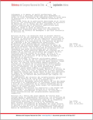 Biblioteca del Congreso Nacional de Chile - www.leychile.cl - documento generado el 06-Sep-2017
informará, a lo menos, el perfil profesional, las
competencias y aptitudes requeridas para desempeñar el
cargo, el nivel referencial de remuneraciones, el plazo para
la postulación y la forma en que deberán acreditarse los
requisitos.
En la misma fecha de la publicación mencionada en el inciso
anterior, las convocatorias serán comunicadas al Ministerio
de Educación con el objeto que sean ingresadas en un
registro público que el Ministerio administrará para
apoyar la difusión de los concursos.
Asimismo, desde la fecha de publicación del concurso,
deberá estar disponible para todos los interesados la
proposición de convenio de desempeño a que hace referencia
el artículo 33.
Artículo 32 bis.- La selección será un proceso técnico
de evaluación de los candidatos que incluirá, entre otros
aspectos, la verificación de los requisitos solicitados en
el perfil definido en el artículo anterior, entrevistas a
los candidatos y la evaluación de los factores de mérito,
de liderazgo y de las competencias específicas, cuya
ponderación será determinada por cada sostenedor. Ley 20501
El proceso de evaluación deberá considerar el apoyo de Art. 1 Nº 18
asesorías externas registradas en la Dirección Nacional D.O. 26.02.2011
del Servicio Civil, con la finalidad de preseleccionar los
candidatos que serán entrevistados por la comisión
calificadora. Estas asesorías deberán ser elegidas por el
miembro de la comisión calificadora del Consejo de Alta
Dirección Pública, creado en la ley Nº 19.882, o su
representante y podrán ser financiadas de acuerdo a lo
establecido en el artículo 3° de la Ley de Calidad y
Equidad de la Educación.
Con posterioridad, la comisión calificadora deberá
entrevistar a cada uno de los candidatos preseleccionados,
proceso para el cual podrá contar con apoyo externo. Luego
de ello, la comisión calificadora deberá presentar un
informe con la nómina de los postulantes seleccionados.
Dicha nómina contará con un mínimo de tres y un máximo
de cinco candidatos, los que serán presentados al
sostenedor quien podrá nombrar a cualquiera de ellos o
declarar, previa resolución fundada, desierto el proceso de
selección, caso en el cual se realizará un nuevo concurso.
En aquellas comunas que tengan menos de diez mil habitantes
el número de integrantes de la nómina podrá contener dos
candidatos si no hubiera más postulantes que cumplan con
los requisitos.
El nombramiento del director del establecimiento educacional
tendrá una duración de cinco años, sin perjuicio de lo
señalado en el artículo 34 de la presente ley.
Si el director designado renunciare dentro de los dos meses
siguientes a su nombramiento, el sostenedor podrá designar
a otro de los integrantes de la nómina presentada por la
comisión calificadora para dicho cargo, sin necesidad de
llamar a un nuevo concurso.
Un reglamento determinará los requisitos y las tareas que
deberá cumplir la asesoría externa en el proceso de
preselección, considerando la matrícula, la ruralidad y
otras características del establecimiento educacional
respectivo.
Artículo 33.- Dentro del plazo máximo de treinta días
contado desde su nombramiento definitivo, los directores de
establecimiento educacionales suscribirán con el respectivo
sostenedor o con el representante legal de la respectiva
Corporación Municipal un convenio de desempeño. Ley 20501
Este convenio será público y en él se incluirán las Art. 1 Nº 19
metas anuales estratégicas de desempeño del cargo durante D.O. 26.02.2011
el período y los objetivos de resultados a alcanzar por el
director anualmente, con los correspondientes indicadores,
medios de verificación y supuestos básicos en que se basa
 