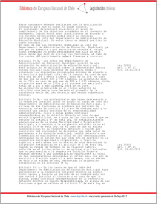 Biblioteca del Congreso Nacional de Chile - www.leychile.cl - documento generado el 06-Sep-2017
Estos concursos deberán realizarse con la anticipación
necesaria para que el cargo no quede vacante.
El sostenedor determinará anualmente el grado de
cumplimiento de los objetivos acordados en el convenio de
desempeño. Cuando éstos sean insuficientes de acuerdo a
los mínimos establecidos podrá pedir la renuncia
anticipada del Jefe del Departamento de Administración de
Educación Municipal. En estos casos se deberá realizar un
nuevo concurso.
En caso de que sea necesario reemplazar al Jefe del
Departamento de Administración de Educación Municipal, ya
sea por su ausencia o por encontrarse vacante el cargo,
dicho reemplazo no podrá prolongarse más allá de seis
meses desde que dejó de ejercer sus funciones, al cabo de
los cuales obligatoriamente deberá llamarse a concurso.
Artículo 34 G.- Los Jefes del Departamento de
Administración de Educación Municipal gozarán de una
asignación de administración de educación municipal. Ley 20501
Esta asignación se aplicará sobre la remuneración básica Art. 1 Nº 21
mínima nacional para docentes de enseñanza media y D.O. 26.02.2011
alcanzará los siguientes porcentajes mínimos de acuerdo a
la matrícula municipal total de la comuna. En caso de que
ésta sea de 399 o menos alumnos, será de un 25%; en caso
de que sea de entre 400 y 799 alumnos, la asignación será
de un 75%; en caso de que sea de 800 a 1.199 alumnos, dicha
asignación será de un 150%; y si tuviese una matrícula
total de 1.200 o más alumnos, será de un 200%.
La asignación establecida en el inciso anterior se
calculará anualmente considerando el promedio de la
asistencia media del año anterior que reciba subvención
escolar.
Artículo 34 H.- Los profesionales que hayan pertenecido a
la respetiva dotación antes de asumir el cargo de Jefe del
Departamento de Administración de Educación Municipal, y
el cese de sus funciones se produzca por petición de
renuncia, antes de concluir el plazo de nombramiento y no
concurra una causal derivada de su responsabilidad
administrativa, civil o penal podrá continuar
desempeñándose en la dotación docente en caso de que
exista disponibilidad, en alguna de las funciones a que se
refiere el artículo 5º de esta ley, en establecimientos
educacionales de la misma Municipalidad o Corporación
Municipal, sin derecho a la asignación establecida en el
artículo 34 G de esta ley. En el caso de que no exista
disponibilidad en la respectiva dotación o cuando por
resolución del sostenedor se determine que deba dejar de
pertenecer a la dotación municipal, tendrá derecho a una
indemnización equivalente al total de las remuneraciones
devengadas en el último mes por cada año de servicio en la
respectiva municipalidad o corporación, o fracción
superior a seis meses con un máximo de once descontada la
asignación establecida en el artículo 34 G de esta ley. Ley 20501
Cuando la causal de término de la relación laboral Art. 1 Nº 21
referida en el inciso anterior se aplique a profesionales D.O. 26.02.2011
que no pertenecían a la respectiva dotación docente
tendrán derecho a una indemnización equivalente al total
de las remuneraciones devengadas el último mes, por año de
servicio o fracción superior a seis meses, con un máximo
de seis y un mínimo de uno, descontada la asignación
establecida en el artículo 34 G.
Artículo 34 I.- En los casos en que el Jefe del
Departamento de Administración de Educación Municipal haya
pertenecido a la respectiva dotación docente al asumir
dicho cargo, y termine el período de su nombramiento sin
que vuelva a postular al concurso o en caso de que lo
pierda, podrá continuar desempeñándose en la respectiva
dotación docente si existe disponibilidad, en alguna de las
funciones a que se refiere el artículo 5º de esta ley en
 