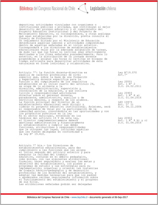 Biblioteca del Congreso Nacional de Chile - www.leychile.cl - documento generado el 06-Sep-2017
deportiva; actividades vinculadas con organismos o
instituciones públicas o privadas, que contribuyan al mejor
desarrollo del proceso educativo y al cumplimiento del
Proyecto Educativo Institucional y del Proyecto de
Mejoramiento Educativo, si correspondiere, y otras análogas
que sean establecidas por la dirección, previa consulta al
Consejo de Profesores.
Un reglamento dictado por el Ministerio de Educación
determinará aquellas labores y actividades comprendidas
dentro de aquellas señaladas en el inciso anterior.
Corresponderá a los directores de establecimientos
educacionales velar por la adecuada asignación de tareas,
de modo tal que las horas no lectivas sean efectivamente
destinadas a los fines señalados precedentemente. Para lo
anterior, en la distribución de la jornada docente
propenderán a asignar las horas no lectivas en bloques de
tiempo suficiente para desarrollar actividades de esta
naturaleza en forma individual y colaborativa.
Artículo 7º: La función docente-directiva es Ley Nº19.070
aquella de carácter profesional de nivel Art.7º
superior que, sobre la base de una formación
y experiencia docente específica para la
función o del cumplimiento de los requisitos Ley 20501
establecidos en el inciso cuarto del artículo 24, Art. 1 Nº 2
se ocupa de lo atinente a la D.O. 26.02.2011
dirección, administración, supervisión y
coordinación de la educación, y que conlleva
tuición y responsabilidad adicionales Ley 20903
directas sobre el personal docente, Art. 1 N° 8 a)
paradocente, administrativo, auxiliar o de D.O. 01.04.2016
servicios menores, y respecto de los alumnos.
La función principal del Director de un LEY 19979
establecimiento educacional será dirigir y Art. 5º 1)
liderar el proyecto educativo institucional. Asimismo, será D.O. 06.11.2004
el responsable de velar por la participación de la
comunidad escolar, convocándola en las oportunidades y con
los propósitos previstos en la ley
En el sector municipal, entendido en los
términos del artículo 19 Y de esta ley, Ley 20903
el Director complementariamente deberá Art. 1 N° 8 b) y c)
gestionar administrativa y financieramente D.O. 01.04.2016
el establecimiento y cumplir las demás
funciones, atribuciones y responsabilidades
que le otorguen las leyes, incluidas aquéllas
que les fueren delegadas en conformidad a
la ley Nº 19.410.
Artículo 7º bis.- Los Directores de
establecimientos educacionales, para dar
cumplimiento a las funciones que les asigna
el inciso segundo del artículo anterior y para
asegurar la calidad del trabajo
educativo, contarán en el ámbito pedagógico,
como mínimo, con las siguientes atribuciones:
formular, hacer seguimiento y evaluar las metas y
objetivos del establecimiento, los planes y
programas de estudio y las estrategias para su
implementación; organizar y orientar las instancias
de trabajo técnico-pedagógico y de desarrollo
profesional de los docentes del establecimiento, y
adoptar las medidas necesarias para que los padres
o apoderados reciban regularmente información sobre
el funcionamiento del establecimiento y el progreso
de sus hijos.
Las atribuciones señaladas podrán ser delegadas
 