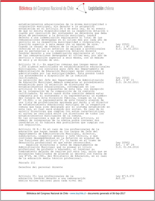 Biblioteca del Congreso Nacional de Chile - www.leychile.cl - documento generado el 06-Sep-2017
establecimientos educacionales de la misma municipalidad o
corporación municipal, sin derecho a la asignación
establecida en el artículo 34 G de esta ley. En el evento
de que no exista disponibilidad en la respectiva dotación o
cuando por resolución del sostenedor se determine que deba
dejar de pertenecer a la dotación municipal, tendrá
derecho a una indemnización equivalente al total de las
remuneraciones devengadas en el último mes por cada año de
servicio en la respectiva municipalidad o corporación, o
fracción superior a seis meses con un máximo de once. Ley 20501
Cuando la causal de término de la relación laboral Art. 1 Nº 21
referida en el inciso anterior se aplique a profesionales D.O. 26.02.2011
que no pertenecían a la respectiva dotación docente
tendrán derecho a una indemnización equivalente al total
de las remuneraciones devengadas el último mes, por año de
servicio o fracción superior a seis meses, con un máximo
de seis y un mínimo de uno.
Artículo 34 J.- En aquellas comunas que tengan menos de
1.200 alumnos matriculados en establecimientos educacionales
municipales, los concursos para Jefe del Departamento de
Administración de Educación Municipal serán convocados y
administrados por las municipalidades. Ésta pondrá todos
los antecedentes a disposición de la comisión
calificadora. Ley 20501
La selección del Jefe del Departamento de Administración Art. 1 Nº 21
de Educación Municipal deberá someterse al procedimiento D.O. 26.02.2011
establecido para la selección de directores de
establecimientos educacionales, contemplado en los
artículos 31 bis y siguientes de esta ley, con excepción
de la integración de la composición de la comisión
calificadora. En estos casos dicha comisión deberá estar
compuesta por el sostenedor o su representante; un miembro
del Consejo de Alta Dirección Pública, creado en la ley
Nº 19.882, o un representante de este Consejo elegido de
una lista de profesionales aprobada por éste; y un director
de establecimiento educacional municipal de la respectiva
comuna que haya sido designado por el sistema establecido en
esta ley, el cual será elegido por sorteo. En caso de no
existir directores que cumplan con estas características,
el sorteo se realizará entre los directores de todos los
establecimientos municipales de la comuna.
En las situaciones a que se refiere este artículo, el
número de integrantes de la nómina podrá contener dos
candidatos si no hubiera más postulantes que cumplan con
los requisitos.
Artículo 34 K.- En el caso de los profesionales de la
educación que hayan cesado en los cargos de jefe del
Departamento de Administración Municipal, director,
subdirector, inspector general y jefe técnico, y que
continúen desempeñándose en la dotación en algunas de
las funciones del artículo 5°, lo harán en el tramo de
desarrollo profesional en que estén reconocidos. Ley 20903
Aquellos directores o jefes de Departamentos de Art. 1 N° 29
Administración Municipal que no posean el título D.O. 01.04.2016
profesional de profesor o educador, al terminar su
nombramiento dejarán de regirse por esta ley, salvo que se
encuentren habilitados de acuerdo al decreto con fuerza de
ley N°29, de 1981, del Ministerio de Educación, en el caso
de la educación media técnico profesional.
Párrafo III
Derechos del personal docente
Artículo 35: Los profesionales de la Ley Nº19.070
educación tendrán derecho a una remuneración Art.35
básica mínima nacional para cada nivel del
 