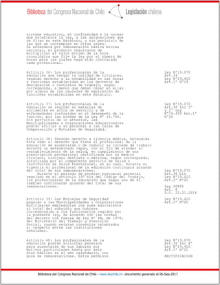 Biblioteca del Congreso Nacional de Chile - www.leychile.cl - documento generado el 06-Sep-2017
sistema educativo, en conformidad a la normas
que establezca la ley, a las asignaciones que
se fijan en este Estatuto, y sin perjuicio de
las que se contemplen en otras leyes.
Se entenderá por remuneración básica mínima
nacional, el producto resultante de
multiplicar el valor mínimo de la hora
cronológica que fije la ley por el número de
horas para las cuales haya sido contratado
cada profesional.
Artículo 36: Los profesionales de la Ley Nº19.070
educación que tengan la calidad de titulares, Art.34
tendrán derecho a la estabilidad en las horas Ley Nº19.410
y funciones establecidas en los decretos de Art.1º Nº19
designación o contratos de trabajo, según
corresponda, a menos que deban cesar en ellas
por alguna de las causales de expiración de
funciones establecidas en este Estatuto.
Artículo 37: Los profesionales de la Ley Nº19.070
educación se regirán en materias de Art.36 Inc 1º
accidentes en actos de servicio y de y 2º Ley
enfermedades contraídas en el desempeño de la Nº19.410 Art.1º
función, por las normas de la Ley Nº 16.744. Nº20
Sin perjuicio de lo anterior, las
Municipalidades o Corporaciones Educacionales
podrán afiliar a su personal a las Cajas de
Compensación y Mutuales de Seguridad.
Artículo 38: Tendrán derecho a licencia médica, entendida
ésta como el derecho que tiene el profesional de la
educación de ausentarse o de reducir su jornada de trabajo
durante un determinado lapso, con el fin de atender al
restablecimiento de la salud, en cumplimiento de una
prescripción profesional certificada por un médico
cirujano, cirujano dentista o matrona, según corresponda,
autorizada por el competente Servicio de Salud o
Institución de Salud Previsional, en su caso. Durante su
vigencia el profesional de la educación continuará gozando
del total de sus remuneraciones. Ley Nº19.070
Durante el período de permiso postnatal parental Art.36 bis
regulado en el artículo 197 bis del Código del Trabajo, Ley Nº19.410
los profesionales de la educación que hagan uso de él Art.1º Nº21
también continuarán gozando del total de sus
remuneraciones. Ley 20891
Art. 8
D.O. 22.01.2016
Artículo 39: Las Mutuales de Seguridad Ley Nº19.410
pagarán a las Municipalidades o Corporaciones Art.1º Nº21
municipales empleadoras una suma equivalente
al total del subsidio que hubiere
correspondido a los funcionarios regidos por
la presente ley, de acuerdo con las normas
del decreto con fuerza de ley Nº 44, de 1978,
del Ministerio del Trabajo y Previsión
Social, cuando existan convenios celebrados
al respecto entre las instituciones
señaladas.
Artículo 40: Los profesionales de la Ley Nº19.070
educación podrán solicitar permisos Art.36 Inc 4º
para ausentarse de sus labores por Ley Nº19.410
motivos particulares hasta por seis Art.1º Nº21
días hábiles en el año calendario, con
goce de remuneraciones. Estos permisos RECTIFICACION
 