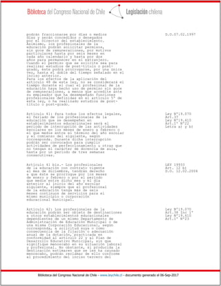 Biblioteca del Congreso Nacional de Chile - www.leychile.cl - documento generado el 06-Sep-2017
podrán fraccionarse por días o medios D.O.07.02.1997
días y serán concedidos o denegados
por el Director del establecimiento.
Asimismo, los profesionales de la
educación podrán solicitar permisos,
sin goce de remuneraciones, por motivos
particulares hasta por seis meses en
cada año calendario y hasta por dos
años para permanecer en el extranjero.
Cuando el permiso que se solicite sea para
realizar estudios de post-título o post-
grado, éste podrá prorrogarse, por una única
vez, hasta el doble del tiempo señalado en el
inciso anterior.
Para los efectos de la aplicación del
artículo 48 de esta ley, no se considerará el
tiempo durante el cual el profesional de la
educación haya hecho uso de permiso sin goce
de remuneraciones, a menos que acredite ante
su empleador que ha desempeñado funciones
profesionales definidas en el artículo 5º de
esta ley, o ha realizado estudios de post-
título o post-grado.
Artículo 41: Para todos los efectos legales, Ley Nº19.070
el feriado de los profesionales de la Art.37
educación que se desempeñen en Ley Nº19.410
establecimientos educacionales será el Art.1º Nº22
período de interrupción de las actividades Letra a) y b)
escolares en los meses de enero a febrero o
el que medie entre el término del año escolar
y el comienzo del siguiente, según
corresponda. Durante dicha interrupción
podrán ser convocados para cumplir
actividades de perfeccionamiento u otras que
no tengan el carácter de docencia de aula,
hasta por un período de tres semanas
consecutivas.
Artículo 41 bis.- Los profesionales LEY 19933
de la educación con contrato vigente Art. 12 b)
al mes de diciembre, tendrán derecho D.O. 12.02.2004
a que éste se prorrogue por los meses
de enero y febrero o por el período
que medie entre dicho mes y el día
anterior al inicio del año escolar
siguiente, siempre que el profesional
de la educación tenga más de seis
meses continuos de servicios para el
mismo municipio o corporación
educacional municipal.
Artículo 42: Los profesionales de la Ley Nº19.070
educación podrán ser objeto de destinaciones Art.38 Inc 1º
a otros establecimientos educacionales Ley Nº19.410
dependientes de un mismo Departamento de Art.1º Nº23
Administración de Educación Municipal o de
una misma Corporación Educacional, según
corresponda, a solicitud suya o como
consecuencia de la fijación o adecuación
anual de la dotación, practicada en
conformidad al artículo 22 y al Plan de
Desarrollo Educativo Municipal, sin que
signifique menoscabo en su situación laboral
y profesional. No obstante, si producida la
destinación estimaren que se les ha causado
menoscabo, podrán reclamar de ello conforme
al procedimiento del inciso tercero del
 