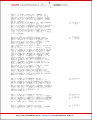 Biblioteca del Congreso Nacional de Chile - www.leychile.cl - documento generado el 06-Sep-2017
artículo 12 del Código del Trabajo, sin
perjuicio que puedan ejercer su derecho a
reclamar ante la Contraloría General de la
República o la Dirección del Trabajo, según
procediere, sin que ello implique paralizar
la destinación.
El profesional de la educación, cuyo cónyuge, Ley Nº19.070
funcionario público o municipal, sea Art.38 Inc 2º
destinado a una localidad distinta de aquella
en la cual ambos trabajan como funcionarios
del sector público o municipal, tendrán
preferencia para ser contratados en la nueva
localidad, en condiciones tales, que no
signifiquen menoscabo en su situación laboral
y profesional.
Artículo 43: Las municipalidades podrán Ley Nº19.410
establecer convenios que permitan que los Art.1º Nº24
profesionales de la educación puedan ser
destinados a prestar sus servicios en otras
municipalidades. En dicho caso sus
remuneraciones serán pagadas por la
municipalidad donde presten efectivamente sus
servicios.
Las destinaciones a que se refiere el inciso
anterior deberán contar con el acuerdo de los
profesionales de la educación y podrán tener
una duración de un año laboral docente, al
término del cual, podrán ser renovadas por
una sola vez por un período similar. Esta
destinación no significará la pérdida de la
titularidad en la dotación docente del
municipio de origen. Estos profesionales
tendrán preferencia en los concursos a los
cuales convoque la Municipalidad donde
efectivamente hayan prestado sus servicios
durante esos períodos.
El número de horas cronológicas de trabajo
semanales correspondientes a los
profesionales de la educación que se
encuentren cumpliendo una destinación en
virtud de lo dispuesto en este artículo,
serán contabilizadas en la dotación docente
del municipio al cual hayan sido destinados,
mientras duren sus cometidos.
Artículo 44: Los profesionales de la Ley Nº19.070
educación tendrán derecho a permutar sus Art.39
cargos siempre que se desempeñen en empleos
de una misma naturaleza y que cuenten con la
autorización de los respectivos empleadores.
La permuta procederá desde y hacia cualquiera
comuna del país. En estos casos los traslados
permitirán que los profesores conserven sus
asignaciones de antigüedad y de
perfeccionamiento.
Artículo 45: Los profesionales de la Ley Nº19.070
educación tendrán derecho a que les efectúen Art.40
imposiciones previsionales sobre la totalidad Ley Nº19.200
de sus remuneraciones. Para estos efectos se Art.8º
entiende por remuneraciones lo establecido en
el artículo 40 del Código del Trabajo.
Artículo 46: Los establecimientos Ley Nº19.070
educacionales del sector municipal dictarán Art.41
reglamentos internos, los que deberán
 