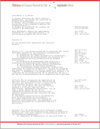 Biblioteca del Congreso Nacional de Chile - www.leychile.cl - documento generado el 06-Sep-2017
considerar a lo menos:
a) Normas generales de índole técnico-
pedagógicas, incluyendo las relativas al
Consejo de Profesores;
b) Normas técnico-administrativas sobre
estructura y funcionamiento general del
establecimiento, y
c) Normas de prevención de riesgos, de RECTIFICACION
higiene y de seguridad. D.O.07.02.1997
Este Reglamento deberá ser ampliamente Ley 20501
difundido en la comunidad escolar y se Art. 1 Nº 22
actualizará al menos una vez al año. D.O. 26.02.2011
Párrafo IV
De las asignaciones especiales del personal
docente
Ley Nº19.070
Artículo 47.- Los profesionales de la educación del sector Art.42
municipal gozarán de las siguientes asignaciones: Ley Nº19.410
a) Asignación de Experiencia. Art.1º Nº25
b) Asignación por Tramo de Desarrollo Profesional. Ley 20501
c) Asignación de Reconocimiento por Docencia en Art. 1 Nº 23
Establecimientos de Alta Concentración de Alumnos D.O. 26.02.2011
Prioritarios. Ley 20903
d) Asignación de Responsabilidad Directiva y Art. 1 N° 30
Asignación de Responsabilidad Técnico-Pedagógica. D.O. 01.04.2016
e) Bonificación de Reconocimiento Profesional.
f) Bonificación de Excelencia Académica.
Los sostenedores podrán establecer asignaciones
especiales de incentivo profesional, las que se otorgarán
por razones fundadas en el mérito, tendrán el carácter de
temporal o permanente y se establecerán para algunos o la
totalidad de los profesionales de la educación, de uno o
más de los establecimientos de la respectiva municipalidad.
Artículo 48: La asignación de experiencia se Ley Nº19.070
aplicará sobre la remuneración básica mínima Art.43
nacional que determine la ley y consistirá en
un porcentaje de ésta, que la incremente
3,38% por los primeros dos años de servicio Ley 20903
docente y 3,33% por cada dos años Art. 1 N° 31
adicionales, debidamente acreditados, con un D.O. 01.04.2016
tope y monto máximo de 50% de la
remuneración básica mínima nacional para
aquellos profesionales que totalicen 30 años
de servicios.
El reglamento especificará el procedimiento
para la acreditación de los bienios.
El tiempo computable para los efectos de
percibir esta asignación, corresponderá a los
servicios prestados en la educación pública o
particular.
Artículo 49.- El profesional de la educación tendrá
derecho a percibir una Asignación por Tramo de Desarrollo
Profesional, cuyo monto mensual se determinará en base a
los siguientes componentes: Ley 20903
a) Componente de Experiencia: Se aplicará sobre la Art. 1 N° 32
 