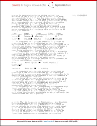Biblioteca del Congreso Nacional de Chile - www.leychile.cl - documento generado el 06-Sep-2017
base de la remuneración básica mínima nacional que D.O. 01.04.2016
determine la ley y consistirá en un porcentaje de esta,
correspondiente a un 3,38% por los primeros dos años de
servicio docente y un 3,33% por cada dos años adicionales,
debidamente acreditados, con un tope y monto máximo de 50%
de la remuneración básica mínima nacional para aquellos
profesionales que totalicen 30 años de servicios.
b) Componente de Progresión: Su monto mensual
dependerá del tramo en que se encuentra el docente y los
bienios de experiencia profesional que tenga, y su valor
máximo corresponderá al siguiente para un contrato de 44
horas y 15 bienios:
Tramo Tramo Tramo Tramo Tramo
profesional profesional profesional experto experto
inicials tempranos avanzado I II
$13.076s $43.084s $86.714 $325.084s$699.593
Lo dispuesto en el párrafo anterior se aplicará en
proporción a las horas establecidas en las respectivas
designaciones o contratos, para aquellos profesionales de la
educación que tengan una designación o contrato inferior a
44 horas cronológicas semanales, y en proporción a sus
correspondientes bienios para aquellos que tengan una
experiencia profesional inferior a 15 bienios.
c) Componente fijo: Los profesionales de la educación
reconocidos en los tramos profesional avanzado, experto I o
experto II, tendrán derecho a percibir una suma
complementaria cuyo monto mensual dependerá del tramo en
que se encuentra el docente y su valor máximo
corresponderá a los siguientes valores para un contrato de
44 horas cronológicas semanales:
Tramo Tramo experto Is Tramo experto II
profesional
avanzados
$90.000.- $125.000.-s $190.000.-
Lo dispuesto en el párrafo anterior se aplicará en
proporción a las horas establecidas en las respectivas
designaciones o contratos, para aquellos profesionales de la
educación que tengan una designación o contrato inferior a
44 horas cronológicas semanales.
Con todo, el incremento por concepto de la suma de la
asignación de experiencia establecida en el artículo 48 y
la asignación por tramo establecida en este artículo, por
cada dos años de ejercicio profesional debidamente
acreditado, no podrá ser inferior al 6,66% de la
Remuneración Básica Mínima Nacional.
La asignación de tramo, considerado su componente fijo
cuando corresponda, tendrá el carácter de imponible y
tributable, solo servirá de base de cálculo para la
asignación establecida en el artículo 50 y se reajustará
en la misma oportunidad y porcentaje en que se reajusten las
remuneraciones del sector público.
Artículo 50.- La Asignación de Reconocimiento por Docencia
en Establecimientos de Alta Concentración de Alumnos
Prioritarios será imponible y tributable, no servirá de
base de cálculo de ninguna otra remuneración y será igual
al 20% de la asignación de tramo a que tenga derecho el
docente, más un monto fijo máximo de $43.726.- para un
contrato de 44 horas cronológicas semanales, el cual se
aplicará en proporción a las horas establecidas en las
respectivas designaciones o contratos, para aquellos
 