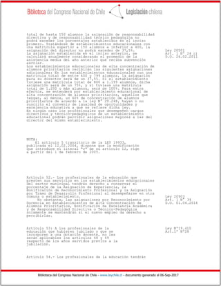 Biblioteca del Congreso Nacional de Chile - www.leychile.cl - documento generado el 06-Sep-2017
total de hasta 150 alumnos la asignación de responsabilidad
directiva y de responsabilidad técnico pedagógica no
podrá exceder los porcentajes establecidos en el inciso
primero. Tratándose de establecimientos educacionales con
una matrícula superior a 150 alumnos e inferior a 400, la
asignación del director no podrá exceder de 37,5%. Ley 20501
La asignación establecida en el inciso anterior, se Art. 1 Nº 24 c)
calculará anualmente considerando el promedio de la D.O. 26.02.2011
asistencia media del año anterior que reciba subvención
escolar.
Los establecimientos educacionales de alta concentración de
alumnos prioritarios recibirán las siguientes asignaciones
adicionales: En los establecimientos educacionales con una
matrícula total de entre 400 y 799 alumnos, la asignación
para su director será de un 37,5%. Si el establecimiento
tuviese una matrícula total de 800 a 1.199 alumnos, dicha
asignación será de un 75%, y si tuviese una matrícula
total de 1.200 o más alumnos, será de 100%. Para estos
efectos, se entenderá por establecimiento educacional de
alta concentración de alumnos prioritarios, aquellos que
tengan, al menos, un 60% de concentración de alumnos
prioritarios de acuerdo a la ley N° 20.248, hayan o no
suscrito el convenio de igualdad de oportunidades y
excelencia educativa a que se refiere dicha ley.
En ningún caso los profesionales que desempeñen cargos
directivos y técnico-pedagógicos de un establecimiento
educacional podrán percibir asignaciones mayores a las del
director del mismo establecimiento.
NOTA:
El artículo 5 transitorio de la LEY 19933,
publicada el 12.02.2004, dispone que la modificación
que introduce el literal "c" de su artículo 12, rige
a partir del 1 de febrero de 2005.
Artículo 52.- Los profesionales de la educación que
presten sus servicios en los establecimientos educacionales
del sector municipal tendrán derecho a conservar el
porcentaje de la Asignación de Experiencia, la
Bonificación de Reconocimiento Profesional y la Asignación
por Tramo de Desarrollo Profesional al desempeñarse en otra
comuna o establecimiento. Ley 20903
No obstante, las asignaciones por Reconocimiento por Art. 1 N° 34
Docencia en Establecimientos de Alta Concentración de D.O. 01.04.2016
Alumnos Prioritarios, Bonificación de Excelencia Académica
y de Responsabilidad Directiva o Técnico-Pedagógica
solamente se mantendrán si el nuevo empleo da derecho a
percibirlas.
Artículo 53: A los profesionales de la Ley Nº19.410
educación que hubieren jubilado y que se Art.1º Nº28
incorporen a una dotación docente, no les
serán aplicables los artículos 48 y 49
respecto de los años servidos previos a la
jubilación.
Artículo 54.- Los profesionales de la educación tendrán
 
