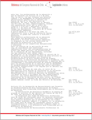 Biblioteca del Congreso Nacional de Chile - www.leychile.cl - documento generado el 06-Sep-2017
esta ley, los profesionales de la educación a
que se refieren los Títulos IV y V de esta
ley, es decir, los que integran una dotación
comunal o se desempeñan en establecimientos
educacionales regidos por el Decreto con
Fuerza de Ley Nº 5, del Ministerio de
Educación, de 1992 o regidos por el decreto Ley 20903
ley N°3.166, de 1980, respectivamente, tendrán Art. 1 38 a) y b)
una remuneración total que no podrá ser D.O. 01.04.2016
inferior a $130.000.- mensuales, a partir
desde el 1 de enero de 1995, para quienes
tengan una designación o contrato de 30 horas
cronológicas semanales.
A partir desde el 1 de enero de 1996, la Ley Nº19.429
remuneración total a que se refiere el inciso Art.23
anterior, no podrá ser inferior a $156.000.-
mensuales.
Para aquellos profesionales de la educación
que tengan una designación o un contrato
diferente a 30 horas cronológicas semanales,
lo dispuesto en los incisos anteriores se
aplicará en proporción a las horas
establecidas en sus respectivas designaciones
o contratos.
Para los efectos de la aplicación de esta
ley, se considerará que constituyen
remuneración total las contraprestaciones en
dinero que deban percibir los profesionales
de la educación de sus empleadores, incluidas
las que establece este cuerpo legal.
No obstante, no se considerarán para el cálculo de lo
señalado en los dos primeros incisos de este artículo la
Asignación de Reconocimiento por Docencia en
Establecimientos de Alta Concentración de Alumnos
Prioritarios, la Bonificación de Excelencia Académica, las
remuneraciones por horas extraordinarias, y aquellas que no
correspondan a contraprestaciones de carácter permanente,
para los profesionales de la educación que se desempeñen
en establecimientos educacionales del sector municipal,
particular subvencionado o los regidos por el decreto ley
N°3.166, de 1980. Ley 20903
En los meses de enero de cada año, el valor de la Art. 1 38 c)
Remuneración Total Mínima se reajustará en la variación D.O. 01.04.2016
que experimente el índice de precios al consumidor
determinado por el Instituto Nacional de Estadísticas entre
los meses de enero a diciembre del año inmediatamente
anterior. Las nuevas Remuneraciones Totales Mínimas,
resultantes de la aplicación de este inciso, se fijarán
mediante decretos supremos del Ministerio de Educación, que
además deberán llevar la firma del Ministro de Hacienda. Ley 20903
Art. 1 38 d)
D.O. 01.04.2016
Artículo 63: La Asignación de Reconocimiento por Docencia
en Establecimientos de Alta Concentración de Alumnos
Prioritarios será financiada directamente por el Ministerio
de Educación. Ley 20903
La Bonificación de Excelencia Académica se pagará de Art. 1 N° 39
acuerdo al artículo 40 del decreto con fuerza de ley N°2, D.O. 01.04.2016
de 1998, del Ministerio de Educación. Ley Nº19.410
La Asignación por Tramo de Desarrollo Profesional Art. 8º
será de cargo del sostenedor para los docentes reconocidos
en los tramos profesional inicial y profesional temprano.
Para aquellos docentes que se encuentren en los tramos
profesional avanzado, experto I y experto II, la asignación
por tramo será de cargo del sostenedor hasta el valor
correspondiente al tramo profesional temprano según el
respectivo bienio, y la diferencia será financiada por el
Ministerio de Educación.
La Bonificación de Reconocimiento Profesional se
 