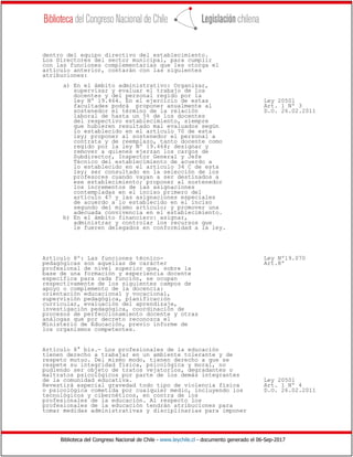 Biblioteca del Congreso Nacional de Chile - www.leychile.cl - documento generado el 06-Sep-2017
dentro del equipo directivo del establecimiento.
Los Directores del sector municipal, para cumplir
con las funciones complementarias que les otorga el
artículo anterior, contarán con las siguientes
atribuciones:
a) En el ámbito administrativo: Organizar,
supervisar y evaluar el trabajo de los
docentes y del personal regido por la
ley Nº 19.464. En el ejercicio de estas Ley 20501
facultades podrá proponer anualmente al Art. 1 Nº 3
sostenedor el término de la relación D.O. 26.02.2011
laboral de hasta un 5% de los docentes
del respectivo establecimiento, siempre
que hubieren resultado mal evaluados según
lo establecido en el artículo 70 de esta
ley; proponer al sostenedor el personal a
contrata y de reemplazo, tanto docente como
regido por la ley Nº 19.464; designar y
remover a quienes ejerzan los cargos de
Subdirector, Inspector General y Jefe
Técnico del establecimiento de acuerdo a
lo establecido en el artículo 34 C de esta
ley; ser consultado en la selección de los
profesores cuando vayan a ser destinados a
ese establecimiento; proponer al sostenedor
los incrementos de las asignaciones
contempladas en el inciso primero del
artículo 47 y las asignaciones especiales
de acuerdo a lo establecido en el inciso
segundo del mismo artículo; y promover una
adecuada convivencia en el establecimiento.
b) En el ámbito financiero: asignar,
administrar y controlar los recursos que
le fueren delegados en conformidad a la ley.
Artículo 8º: Las funciones técnico- Ley Nº19.070
pedagógicas son aquellas de carácter Art.8º
profesional de nivel superior que, sobre la
base de una formación y experiencia docente
específica para cada función, se ocupan
respectivamente de los siguientes campos de
apoyo o complemento de la docencia:
orientación educacional y vocacional,
supervisión pedagógica, planificación
curricular, evaluación del aprendizaje,
investigación pedagógica, coordinación de
procesos de perfeccionamiento docente y otras
análogas que por decreto reconozca el
Ministerio de Educación, previo informe de
los organismos competentes.
Artículo 8° bis.- Los profesionales de la educación
tienen derecho a trabajar en un ambiente tolerante y de
respeto mutuo. Del mismo modo, tienen derecho a que se
respete su integridad física, psicológica y moral, no
pudiendo ser objeto de tratos vejatorios, degradantes o
maltratos psicológicos por parte de los demás integrantes
de la comunidad educativa. Ley 20501
Revestirá especial gravedad todo tipo de violencia física Art. 1 Nº 4
o psicológica cometida por cualquier medio, incluyendo los D.O. 26.02.2011
tecnológicos y cibernéticos, en contra de los
profesionales de la educación. Al respecto los
profesionales de la educación tendrán atribuciones para
tomar medidas administrativas y disciplinarias para imponer
 