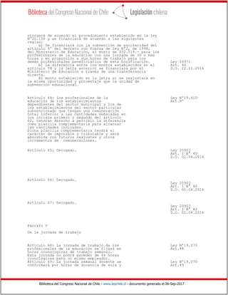 Biblioteca del Congreso Nacional de Chile - www.leychile.cl - documento generado el 06-Sep-2017
otorgará de acuerdo al procedimiento establecido en la ley
N°20.158 y se financiará de acuerdo a las siguientes
reglas:
a) Se financiará con la subvención de escolaridad del
artículo 9° del decreto con fuerza de ley N°2, de 1998,
del Ministerio de Educación, el monto de $32.519.- para los
profesionales de la educación con una jornada de 30 o más
horas y en proporción a sus horas de trabajo para los
demás profesionales beneficiarios de esta bonificación. Ley 20971
b) La diferencia entre los montos establecidos en el Art. 46
artículo 54 y la letra anterior se financiará por el D.O. 22.11.2016
Ministerio de Educación a través de una transferencia
directa.
El monto establecido en la letra a) se reajustará en
la misma oportunidad y porcentaje que la unidad de
subvención educacional.
Artículo 64: Los profesionales de la Ley Nº19.410
educación de los establecimientos Art.9º
dependientes del sector municipal y los de
los establecimientos del sector particular
subvencionado que tengan una remuneración
total inferior a las cantidades señaladas en
los incisos primero y segundo del artículo
62, tendrán derecho a percibir la diferencia
como planilla complementaria para alcanzar
las cantidades indicadas.
Dicha planilla complementaria tendrá el
carácter de imponible y tributable y será
absorbida con futuros reajustes y otros
incrementos de remuneraciones.
Artículo 65: Derogado. Ley 20903
Art. 1 N° 40
D.O. 01.04.2016
Artículo 66: Derogado.
Ley 20903
Art. 1 N° 40
D.O. 01.04.2016
Artículo 67: Derogado.
Ley 20903
Art. 1 N° 40
D.O. 01.04.2016
Párrafo V
De la jornada de trabajo
Artículo 68: La jornada de trabajo de los Ley Nº19.070
profesionales de la educación se fijará en Art.48
horas cronológicas de trabajo semanal.
Esta jornada no podrá exceder de 44 horas
cronológicas para un mismo empleador.
Artículo 69: La jornada semanal docente se Ley Nº19.070
conformará por horas de docencia de aula y Art.49
 