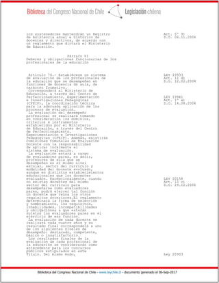 Biblioteca del Congreso Nacional de Chile - www.leychile.cl - documento generado el 06-Sep-2017
los sostenedores mantendrán un Registro Art. 5º 9)
de Asistencia anual e histórico de D.O. 06.11.2004
docentes y directivos, de acuerdo con
un reglamento que dictará el Ministerio
de Educación.
Párrafo VI
Deberes y obligaciones funcionarias de los
profesionales de la educación
Artículo 70.- Establécese un sistema LEY 19933
de evaluación de los profesionales de Art. 12 d)
la educación que se desempeñen en D.O. 12.02.2004
funciones de docencia de aula, de
carácter formativo.
Corresponderá al Ministerio de
Educación, a través del Centro de
Perfeccionamiento, Experimentación LEY 19961
e Investigaciones Pedagógicas Art. 1º a)
(CPEIP), la coordinación técnica D.O. 14.08.2004
para la adecuada aplicación de los
procesos de evaluación.
La evaluación del desempeño
profesional se realizará tomando
en consideración los dominios,
criterios e instrumentos
establecidos por el Ministerio
de Educación, a través del Centro
de Perfeccionamiento,
Experimentación e Investigaciones
Pedagógicas (CPEIP). Además, existirán
Comisiones Comunales de Evaluación
Docente con la responsabilidad
de aplicar localmente el
sistema de evaluación.
La evaluación estará a cargo
de evaluadores pares, es decir,
profesores de aula que se
desempeñen en el mismo nivel
escolar, sector del currículo y
modalidad del docente evaluado,
aunque en distintos establecimientos
educacionales que los docentes
evaluados. Excepcionalmente, cuando LEY 20158
no existan docentes del mismo Art. 10 c)
sector del currículo para D.O. 29.12.2006
desempeñarse como evaluadores
pares, podrá ejercer tal función
un docente que reúna los otros
requisitos anteriores.El reglamento
determinará la forma de selección
y nombramiento, los requisitos,
inhabilidades, incompatibilidades
y obligaciones a que estarán
sujetos los evaluadores pares en el
ejercicio de esa función.
La evaluación de cada docente se
realizará cada cuatro años y su
resultado final corresponderá a uno
de los siguientes niveles de
desempeño: destacado, competente,
básico o insatisfactorio.
Los resultados finales de la
evaluación de cada profesional de
la educación se considerarán como
antecedente para los concursos
públicos estipulados en este
Título. Del mismo modo, Ley 20903
 