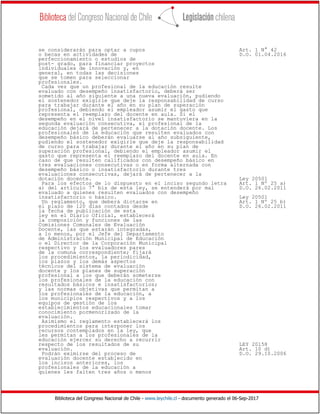 Biblioteca del Congreso Nacional de Chile - www.leychile.cl - documento generado el 06-Sep-2017
se considerarán para optar a cupos Art. 1 N° 42
o becas en actividades de D.O. 01.04.2016
perfeccionamiento o estudios de
post- grado, para financiar proyectos
individuales de innovación y, en
general, en todas las decisiones
que se tomen para seleccionar
profesionales.
Cada vez que un profesional de la educación resulte
evaluado con desempeño insatisfactorio, deberá ser
sometido al año siguiente a una nueva evaluación, pudiendo
el sostenedor exigirle que deje la responsabilidad de curso
para trabajar durante el año en su plan de superación
profesional, debiendo el empleador asumir el gasto que
representa el reemplazo del docente en aula. Si el
desempeño en el nivel insatisfactorio se mantuviera en la
segunda evaluación consecutiva, el profesional de la
educación dejará de pertenecer a la dotación docente. Los
profesionales de la educación que resulten evaluados con
desempeño básico deberán evaluarse al año subsiguiente,
pudiendo el sostenedor exigirle que deje la responsabilidad
de curso para trabajar durante el año en su plan de
superación profesional, debiendo el empleador asumir el
gasto que representa el reemplazo del docente en aula. En
caso de que resulten calificados con desempeño básico en
tres evaluaciones consecutivas o en forma alternada con
desempeño básico o insatisfactorio durante tres
evaluaciones consecutivas, dejará de pertenecer a la
dotación docente. Ley 20501
Para los efectos de lo dispuesto en el inciso segundo letra Art. 1 Nº 25 a)
a) del artículo 7° bis de esta ley, se entenderá por mal D.O. 26.02.2011
evaluado a quienes resulten evaluados con desempeño
insatisfactorio o básico. Ley 20501
Un reglamento, que deberá dictarse en Art. 1 Nº 25 b)
el plazo de 120 días contados desde D.O. 26.02.2011
la fecha de publicación de esta
ley en el Diario Oficial, establecerá
la composición y funciones de las
Comisiones Comunales de Evaluación
Docente, las que estarán integradas,
a lo menos, por el Jefe del Departamento
de Administración Municipal de Educación
o el Director de la Corporación Municipal
respectivo y los evaluadores pares
de la comuna correspondiente; fijará
los procedimientos, la periodicidad,
los plazos y los demás aspectos
técnicos del sistema de evaluación
docente y los planes de superación
profesional a los que deberán someterse
los profesionales de la educación con
resultados básicos e insatisfactorios;
y las normas objetivas que permitan a
los profesionales de la educación, a
los municipios respectivos y a los
equipos de gestión de los
establecimientos educacionales tomar
conocimiento pormenorizado de la
evaluación.
Asimismo el reglamento establecerá los
procedimientos para interponer los
recursos contemplados en la ley, que
les permitan a los profesionales de la
educación ejercer su derecho a recurrir
respecto de los resultados de su LEY 20158
evaluación. Art. 10 d)
Podrán eximirse del proceso de D.O. 29.10.2006
evaluación docente establecido en
los incisos anteriores, los
profesionales de la educación a
quienes les falten tres años o menos
 