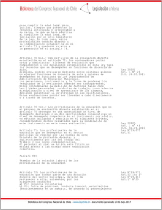 Biblioteca del Congreso Nacional de Chile - www.leychile.cl - documento generado el 06-Sep-2017
para cumplir la edad legal para
jubilar, siempre que presenten la
renuncia anticipada e irrevocable a
su cargo, la que se hará efectiva
al cumplirse la edad legal de
jubilación por el sólo ministerio
de la ley. En todo caso, estos
profesionales tendrán derecho a
la indemnización establecida en el
artículo 73 y quedarán sujetos a
lo prescrito en el artículo 74.
Artículo 70 bis.- Sin perjuicio de la evaluación docente
establecida en el artículo 70, los sostenedores podrán
crear y administrar sistemas de evaluación que
complementen a los mecanismos establecidos en esta ley para
los docentes que se desempeñen en funciones de docencia de
aula. Ley 20501
Asimismo, podrán evaluarse mediante estos sistemas quienes Art. 1 Nº 26
no ejerzan funciones de docencia de aula y quienes se D.O. 26.02.2011
desempeñen en funciones en los Departamentos de
Administración de Educación Municipal.
Los mecanismos, instrumentos y la forma de ponderar los
resultados de la evaluación deberán ser transparentes.
Estos contemplarán la medición de factores tales como
habilidades personales, conductas de trabajo, conocimientos
disciplinarios y nivel de aprendizaje de los alumnos,
debiendo garantizar la objetividad en las calificaciones.
Estas evaluaciones podrán ser llevadas a cabo directamente
o a través de terceros.
Artículo 70 ter.- Los profesionales de la educación que en
el proceso de evaluación docente establecido en el
artículo 70 obtengan en una oportunidad un nivel de
desempeño destacado o en dos oportunidades consecutivas un
nivel de desempeño competente en el instrumento portafolio,
no estarán obligados a rendirlo en el siguiente proceso,
considerándose dichos resultados para la ponderación de
este instrumento en esta nueva evaluación. Ley 20903
Art. 1 N° 43
D.O. 01.04.2016
Artículo 71: Los profesionales de la Ley Nº19.070
educación que se desempeñan en el sector Art.51
municipal se regirán por las normas de este
Estatuto de la profesión docente, y
supletoriamente por las del Código del
Trabajo y sus leyes complementarias.
El personal al cual se aplica este Título no
estará afecto a las normas sobre negociación
colectiva.
Párrafo VII
Término de la relación laboral de los
profesionales de la educación
Artículo 72: Los profesionales de la Ley Nº19.070
educación que forman parte de una dotación Art.52 Inc 1º
docente del sector municipal, dejarán de Ley Nº19.410
pertenecer a ella, solamente, por las Art.1º Nº29
siguientes causales:
a) Por renuncia voluntaria;
b) Por falta de probidad, conducta inmoral, establecidas
fehacientemente en un sumario, de acuerdo al procedimiento
 