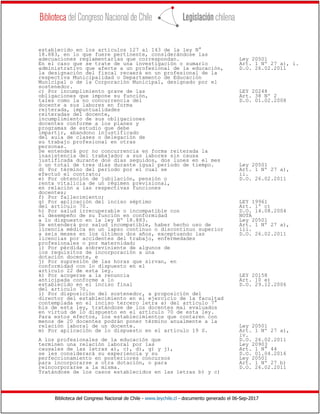 Biblioteca del Congreso Nacional de Chile - www.leychile.cl - documento generado el 06-Sep-2017
establecido en los artículos 127 al 143 de la ley N°
18.883, en lo que fuere pertinente, considerándose las
adecuaciones reglamentarias que correspondan. Ley 20501
En el caso que se trate de una investigación o sumario Art. 1 Nº 27 a), i.
administrativo que afecte a un profesional de la educación, D.O. 26.02.2011
la designación del fiscal recaerá en un profesional de la
respectiva Municipalidad o Departamento de Educación
Municipal o de la Corporación Municipal, designado por el
sostenedor.
c) Por incumplimiento grave de las LEY 20248
obligaciones que impone su función, Art. 38 Nº 2
tales como la no concurrencia del D.O. 01.02.2008
docente a sus labores en forma
reiterada, impuntualidades
reiteradas del docente,
incumplimiento de sus obligaciones
docentes conforme a los planes y
programas de estudio que debe
impartir, abandono injustificado
del aula de clases o delegación de
su trabajo profesional en otras
personas.
Se entenderá por no concurrencia en forma reiterada la
inasistencia del trabajador a sus labores sin causa
justificada durante dos días seguidos, dos lunes en el mes
o un total de tres días durante igual período de tiempo. Ley 20501
d) Por término del período por el cual se Art. 1 Nº 27 a),
efectuó el contrato; ii.
e) Por obtención de jubilación, pensión o D.O. 26.02.2011
renta vitalicia de un régimen previsional,
en relación a las respectivas funciones
docentes;
f) Por fallecimiento;
g) Por aplicación del inciso séptimo LEY 19961
del artículo 70. Art. 1º c)
h) Por salud irrecuperable o incompatible con D.O. 14.08.2004
el desempeño de su función en conformidad NOTA
a lo dispuesto en la ley Nº 18.883. Ley 20501
Se entenderá por salud incompatible, haber hecho uso de Art. 1 Nº 27 a),
licencia médica en un lapso continuo o discontinuo superior iii.
a seis meses en los últimos dos años, exceptuando las D.O. 26.02.2011
licencias por accidentes del trabajo, enfermedades
profesionales o por maternidad;
i) Por pérdida sobreviniente de algunos de
los requisitos de incorporación a una
dotación docente, e
j) Por supresión de las horas que sirvan, en
conformidad con lo dispuesto en el
artículo 22 de esta ley.
k) Por acogerse a la renuncia LEY 20158
anticipada conforme a lo Art. 10 e)
establecido en el inciso final D.O. 29.12.2006
del artículo 70.
l) Por disposición del sostenedor, a proposición del
director del establecimiento en el ejercicio de la facultad
contemplada en el inciso tercero letra a) del artículo 7°
bis de esta ley, tratándose de los docentes mal evaluados
en virtud de lo dispuesto en el artículo 70 de esta ley.
Para estos efectos, los establecimientos que contaren con
menos de 20 docentes podrán poner término anualmente a la
relación laboral de un docente. Ley 20501
m) Por aplicación de lo dispuesto en el artículo 19 S. Art. 1 Nº 27 a),
iv.
A los profesionales de la educación que D.O. 26.02.2011
terminen una relación laboral por las Ley 20903
causales de las letras a), c), d), g) y j), Art. 1 N° 44
se les considerará su experiencia y su D.O. 01.04.2016
perfeccionamiento en posteriores concursos Ley 20501
para incorporarse a otra dotación, o para Art. 1 Nº 27 b)
reincorporarse a la misma. D.O. 26.02.2011
Tratándose de los casos establecidos en las letras b) y c)
 