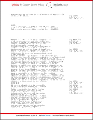Biblioteca del Congreso Nacional de Chile - www.leychile.cl - documento generado el 06-Sep-2017
precedentes, se aplicará lo establecido en el artículo 134
de la ley N° 18.883. Ley 20501
Art. 1 Nº 27 c)
D.O. 26.02.2011
NOTA:
El artículo 1º transitorio de la LEY 19961,
publicada el 14.08.2004, dispone que la modificación
del presente artículo, rige a contar del 01.01.2006.
Artículo 73: El Alcalde de una Municipalidad Ley Nº19.070
o el representante de una Corporación que Art.52 bis
aplique la causal de término de la relación Ley Nº19.410
laboral contemplada en la letra j) del Art.1º Nº30
artículo anterior, deberá basarse
obligatoriamente en la dotación aprobada en
conformidad al artículo 22 de esta ley,
fundamentada en el Plan Anual de Desarrollo Ley 20501
Educativo Municipal, mediante el cual se haya Art. 1 Nº 28 a)
resuelto la supresión total de un número D.O. 26.02.2011
determinado de horas que puedan afectar a uno
o más docentes.
Para determinar al profesional de la educación que,
desempeñando horas de una misma asignatura o de igual nivel
y especialidad de enseñanza, al que en virtud de lo
establecido en el inciso anterior deba ponérsele término a
su relación laboral, se deberá proceder, en primer lugar,
con quienes tengan sesenta o más años si son mujeres o
sesenta y cinco o más años si son hombres, y no se
encuentren calificados como destacados o competentes; en
segundo lugar, con los profesionales que se encuentren en
edad de jubilar, independiente de su calificación. Se
proseguirá con los profesionales que, no encontrándose en
edad de jubilar, sean calificados como insatisfactorios o
básicos; en seguida, con quienes tengan salud incompatible
para el desempeño de la función, en los términos
señalados en la letra h) del artículo 72; finalmente, se
ofrecerá la renuncia voluntaria a quienes se desempeñan en
la misma asignatura, nivel o especialidad de enseñanza en
que se requiere disminuir horas, si lo anterior no fuere
suficiente. Lo anterior será independiente de la calidad de
titulares o contratados de los docentes. Ley 20501
SUPRIMIDO. Art. 1 Nº 28 b)
SUPRIMIDO. D.O. 26.02.2011
El decreto alcaldicio o la resolución Ley 20501
de la Corporación deberán ser fundados Art. 1 Nº 28 c)
y notificados a los docentes que D.O. 26.02.2011
dejan la dotación. Los profesionales LEY 20158
de la educación, sean contratados Art. 10
o titulares, tendrán derecho a una j y k)
indemnización de cargo del empleador, D.O. 29.12.2006
equivalente al total de las
remuneraciones devengadas en el último
mes que correspondan al número de horas
suprimidas, por cada año de servicio
en la respectiva Municipalidad o
Corporación, o fracción superior a
seis meses, con un máximo de once
o la indemnización a todo evento
que hubieren pactado con su empleador
conforme al Código del Trabajo, si
esta última fuere mayor. Estas
 