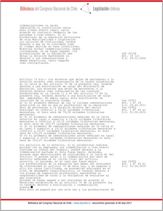 Biblioteca del Congreso Nacional de Chile - www.leychile.cl - documento generado el 06-Sep-2017
indemnizaciones no serán
imponibles ni constituirán renta
para ningún efecto legal, salvo
acuerdo en contrario respecto de las
pactadas a todo evento. Si el
profesional de la educación proviniere
de otra Municipalidad o Corporación
sin solución de continuidad, tendrá
derecho a que se le considere todo
el tiempo servido en esas condiciones.
Mientras dichas indemnizaciones, según
corresponda, no se hayan pagado, los
profesionales de la educación que LEY 20158
dejan la dotación mantendrán su Art. 10 ll)
derecho a las remuneraciones y D.O. 29.12.2006
demás beneficios, tanto legales
como contractuales.
Artículo 73 bis.- Los docentes que dejen de pertenecer a la
dotación docente como consecuencia de la causal establecida
en la letra g) del artículo 72 de la presente ley, tendrán
derecho a una bonificación de cargo del Ministerio de
Educación. Los docentes que dejen de pertenecer a la
dotación docente como consecuencia de las causales
establecidas en la letras l) y m) del artículo 72 de la
presente ley, tendrán derecho a una bonificación de cargo
del empleador. En ambos casos, esta bonificación se
calculará de la siguiente forma: Ley 20501
a) Si el promedio mensual de las 12 últimas remuneraciones Art. 1 Nº 29
anteriores al mes en que el profesional de la educación D.O. 26.02.2011
dejó de pertenecer a la dotación docente del sector Ley 20903
municipal es inferior a 14,32 unidades tributarias Art. 1 N° 45 a)
mensuales, el bono será de 79,58 unidades tributarias D.O. 01.04.2016
mensuales.
b) Si el promedio de remuneraciones señalado en la letra
anterior es igual o superior a 14,32 unidades tributarias
mensuales e inferior a 19,10 unidades tributarias mensuales,
el bono será de 120,97 unidades tributarias mensuales.
c) Si el promedio de remuneraciones señalado en la letra a)
es igual o superior a 19,10 unidades tributarias mensuales e
inferior a 23,87 unidades tributarias mensuales, el bono
será de 135,29 unidades tributarias mensuales.
d) Si el promedio de remuneraciones antes señalado es igual
o superior a 23,87 unidades tributarias mensuales el bono
será de 143,25 unidades tributarias mensuales.
Sin perjuicio de lo anterior, si el profesional hubiese
pactado con su empleador una indemnización a todo evento
conforme al Código del Trabajo, tendrá derecho a la
indemnización pactada si ésta fuese mayor. Asimismo,
quienes sean desvinculados de conformidad a la letra m) del
artículo 72 podrán optar a la indemnización por años de
servicio señalada en el inciso final del artículo
anterior, si procede, en el caso que fuere mayor. Ley 20903
Los profesionales de la educación que deban ser evaluados Art. 1 N° 45 b)
de conformidad al artículo 70 de esta ley, y se negaren a D.O. 01.04.2016
ello sin causa justificada, se presumirán evaluados en el
nivel de desempeño insatisfactorio, no tendrán derecho a
los planes de superación profesional, mantendrán su
responsabilidad de curso y la obligación de evaluarse al
año siguiente.
Quienes se hayan negado a ser evaluados de acuerdo al
mecanismo establecido en el artículo 70 de la presente ley
no tendrán derecho a bonificación o indemnización
alguna.s
Este bono se pagará por una sola vez a los profesionales de
 
