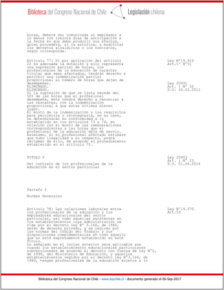 Biblioteca del Congreso Nacional de Chile - www.leychile.cl - documento generado el 06-Sep-2017
horas, deberá ser comunicada al empleador a
lo menos con treinta días de anticipación a
la fecha en que deba producir sus efectos,
quien procederá, si la autoriza, a modificar
los decretos alcaldicios o los contratos,
según corresponda.
Artículo 77: Si por aplicación del artículo Ley Nº19.410
22 es adecuada la dotación y ello representa Art.1º Nº31
una supresión parcial de horas, los
profesionales de la educación de carácter
titular que sean afectados, tendrán derecho a
percibir una indemnización parcial
proporcional al número de horas que dejen de
desempeñar. Ley 20501
ELIMINADO. Art. 1 Nº 32
ELIMINADO. D.O. 26.02.2011
Si la supresión de que se trata excede del
50% de las horas que el profesional
desempeña, éste tendrá derecho a renunciar a
las restantes, con la indemnización
proporcional a que estas últimas dieren
lugar.
El monto de la indemnización y los requisitos
para percibirla o reintegrarla, en su caso,
se determinarán en conformidad a lo
establecido en los artículos 73 y 74, en
relación con el monto de las remuneraciones
correspondientes a las horas que el
profesional de la educación deja de servir.
Asimismo, si el profesional afectado estimare
que hubo ilegalidad a su respecto, podrá
reclamar de ello, de acuerdo al procedimiento
establecido en el artículo 75.
TITULO V Ley 20903
Art. 1 N° 23
Del contrato de los profesionales de la D.O. 01.04.2016
educación en el sector particular
Párrafo I
Normas Generales
Artículo 78: Las relaciones laborales entre Ley Nº19.070
los profesionales de la educación y los Art.53
empleadores educacionales del sector
particular, así como aquellas existentes en
los establecimientos cuya administración se
rige por el decreto ley Nº 3.166, de 1980,
serán de derecho privado, y se regirán por
las normas del Código del Trabajo y sus
disposiciones complementarias en todo aquello
que no esté expresamente establecido en este
Título.
Lo señalado en el inciso anterior será aplicable aun
cuando los establecimientos educacionales particulares
subvencionados de acuerdo al decreto con fuerza de ley N°2,
de 1998, del Ministerio de Educación, y aquellos
establecimientos regidos por el decreto ley N°3.166, de
1980, tengan profesionales de la educación sujetos a lo
 