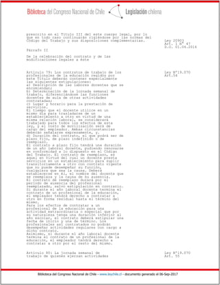 Biblioteca del Congreso Nacional de Chile - www.leychile.cl - documento generado el 06-Sep-2017
prescrito en el Título III del este cuerpo legal, por lo
que en todo caso continuarán rigiéndose por las normas del
Código del Trabajo y sus disposiciones complementarias. Ley 20903
Art. 1 N° 47
D.O. 01.04.2016
Párrafo II
De la celebración del contrato y de las
modificaciones legales a éste
Artículo 79: Los contratos de trabajo de los Ley Nº19.070
profesionales de la educación regidos por Art.54
este Título deberán contener especialmente
las siguientes estipulaciones:
a) Descripción de las labores docentes que se
encomiendan;
b) Determinación de la jornada semanal de
trabajo, diferenciándose las funciones
docentes de aula de otras actividades
contratadas;
c) Lugar y horario para la prestación de
servicios.
El tiempo que el docente utilice en un
mismo día para trasladarse de un
establecimiento a otro en virtud de una
misma relación laboral, se considerará
trabajado para todos los efectos de esta
ley, y el costo de movilización será de
cargo del empleador. Ambas circunstancias
deberán señalarse expresamente, y.
d) Duración del contrato, el que podrá ser de
plazo fijo, de plazo indefinido o de
reemplazo.
El contrato a plazo fijo tendrá una duración
de un año laboral docente, pudiendo renovarse
en conformidad a lo dispuesto en el Código
del Trabajo. El contrato de reemplazo, es
aquel en virtud del cual un docente presta
servicios en un establecimiento para suplir
transitoriamente a otro con contrato vigente
que no puede desempeñar su función,
cualquiera que sea la causa. Deberá
establecerse en él, el nombre del docente que
se reemplaza y la causa de su ausencia.
El contrato de reemplazo durará por el
período de ausencia del profesional
reemplazado, salvo estipulación en contrario.
Si durante el año laboral docente termina el
contrato de un profesional de la educación,
el empleador tendrá derecho a contratar a
otro en forma residual hasta el término del
mismo.
Para los efectos de contratar a un
profesional de la educación para una
actividad extraordinaria o especial que por
su naturaleza tenga una duración inferior al
año escolar, el contrato deberá estipular una
fecha de inicio y una de término. Los
profesionales así contratados no podrán
desempeñar actividades regulares con cargo a
dicho contrato.
Asimismo, si durante el año laboral docente
termina el contrato de un profesional de la
educación, el empleador tendrá derecho a
contratar a otro por el resto del mismo.
Artículo 80: La jornada semanal de Ley Nº19.070
trabajo de quienes ejerzan actividades Art. 55
 