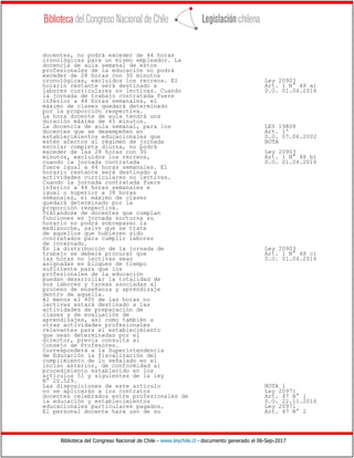 Biblioteca del Congreso Nacional de Chile - www.leychile.cl - documento generado el 06-Sep-2017
docentes, no podrá exceder de 44 horas
cronológicas para un mismo empleador. La
docencia de aula semanal de estos
profesionales de la educación no podrá
exceder de 28 horas con 30 minutos
cronológicas, excluidos los recreos. El Ley 20903
horario restante será destinado a Art. 1 N° 48 a)
labores curriculares no lectivas. Cuando D.O. 01.04.2016
la jornada de trabajo contratada fuere
inferior a 44 horas semanales, el
máximo de clases quedará determinado
por la proporción respectiva.
La hora docente de aula tendrá una
duración máxima de 45 minutos.
La docencia de aula semanal, para los LEY 19808
docentes que se desempeñen en Art. 1º
establecimientos educacionales que D.O. 07.06.2002
estén afectos al régimen de jornada NOTA
escolar completa diurna, no podrá
exceder de las 28 horas con 30 Ley 20903
minutos, excluidos los recreos, Art. 1 N° 48 b)
cuando la jornada contratada D.O. 01.04.2016
fuere igual a 44 horas semanales. El
horario restante será destinado a
actividades curriculares no lectivas.
Cuando la jornada contratada fuere
inferior a 44 horas semanales e
igual o superior a 38 horas
semanales, el máximo de clases
quedará determinado por la
proporción respectiva.
Trátandose de docentes que cumplan
funciones en jornada nocturna su
horario no podrá sobrepasar la
medianoche, salvo que se trate
de aquellos que hubieren sido
contratados para cumplir labores
de internado.
En la distribución de la jornada de Ley 20903
trabajo se deberá procurar que Art. 1 N° 48 c)
las horas no lectivas sean D.O. 01.04.2016
asignadas en bloques de tiempo
suficiente para que los
profesionales de la educación
puedan desarrollar la totalidad de
sus labores y tareas asociadas al
proceso de enseñanza y aprendizaje
dentro de aquella.
Al menos el 40% de las horas no
lectivas estará destinado a las
actividades de preparación de
clases y de evaluación de
aprendizajes, así como también a
otras actividades profesionales
relevantes para el establecimiento
que sean determinadas por el
director, previa consulta al
Consejo de Profesores.
Corresponderá a la Superintendencia
de Educación la fiscalización del
cumplimiento de lo señalado en el
inciso anterior, de conformidad al
procedimiento establecido en los
artículos 51 y siguientes de la ley
N° 20.529.
Las disposiciones de este artículo NOTA 1
no se aplicarán a los contratos Ley 20971
docentes celebrados entre profesionales de Art. 47 N° 1
la educación y establecimientos D.O. 22.11.2016
educacionales particulares pagados. Ley 20971
El personal docente hará uso de su Art. 47 N° 2
 