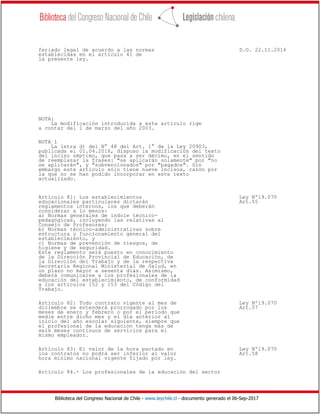 Biblioteca del Congreso Nacional de Chile - www.leychile.cl - documento generado el 06-Sep-2017
feriado legal de acuerdo a las normas D.O. 22.11.2016
establecidas en el artículo 41 de
la presente ley.
NOTA:
La modificación introducida a este artículo rige
a contar del 1 de marzo del año 2003.
NOTA 1
La letra d) del N° 48 del Art. 1° de la Ley 20903,
publicada el 01.04.2016, dispuso la modificación del texto
del inciso séptimo, que pasa a ser décimo, en el sentido
de reemplazar la frases: "se aplicarán solamente" por "no
se aplicarán", y "subvencionados" por "pagados". Sin
embargo este artículo sólo tiene nueve incisos, razón por
la que no se han podido incorporar en este texto
actualizado.
Artículo 81: Los establecimientos Ley Nº19.070
educacionales particulares dictarán Art.55
reglamentos internos, los que deberán
considerar a lo menos:
a) Normas generales de indole técnico-
pedagógicas, incluyendo las relativas al
Consejo de Profesores;
b) Normas técnico-administrativas sobre
estructura y funcionamiento general del
establecimiento, y
c) Normas de prevención de riesgos, de
higiene y de seguridad.
Este reglamento será puesto en conocimiento
de la Dirección Provincial de Educación, de
la Dirección del Trabajo y de la respectiva
Secretaría Regional Ministerial de Salud, en
un plazo no mayor a sesenta días. Asimismo,
deberá comunicarse a los profesionales de la
educación del establecimiento, de conformidad
a los artículos 152 y 153 del Código del
Trabajo.
Artículo 82: Todo contrato vigente al mes de Ley Nº19.070
diciembre se entenderá prorrogado por los Art.57
meses de enero y febrero o por el período que
medie entre dicho mes y el día anterior al
inicio del año escolar siguiente, siempre que
el profesional de la educación tenga más de
seis meses continuos de servicios para el
mismo empleador.
Artículo 83: El valor de la hora pactado en Ley Nº19.070
los contratos no podrá ser inferior al valor Art.58
hora mínimo nacional vigente fijado por ley.
Artículo 84.- Los profesionales de la educación del sector
 