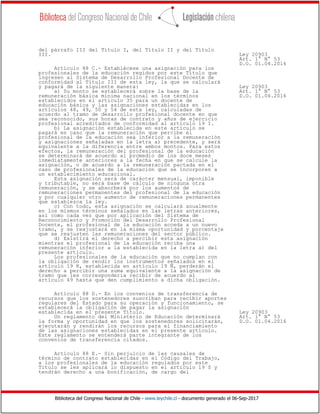 Biblioteca del Congreso Nacional de Chile - www.leychile.cl - documento generado el 06-Sep-2017
del párrafo III del Título I, del Título II y del Título
III. Ley 20903
Art. 1° N° 53
D.O. 01.04.2016
Artículo 88 C.- Establécese una asignación para los
profesionales de la educación regidos por este Título que
ingresen al Sistema de Desarrollo Profesional Docente de
conformidad al Título III de esta ley, la que se calculará
y pagará de la siguiente manera: Ley 20903
a) Su monto se establecerá sobre la base de la Art. 1° N° 53
remuneración básica mínima nacional en los términos D.O. 01.04.2016
establecidos en el artículo 35 para un docente de
educación básica y las asignaciones establecidas en los
artículos 48, 49, 50 y 54 de esta ley, calculadas de
acuerdo al tramo de desarrollo profesional docente en que
sea reconocido, sus horas de contrato y años de ejercicio
profesional acreditados de conformidad al artículo 19 I.
b) La asignación establecida en este artículo se
pagará en caso que la remuneración que percibe el
profesional de la educación sea inferior a la remuneración
y asignaciones señaladas en la letra a) precedente, y será
equivalente a la diferencia entre ambos montos. Para estos
efectos, la remuneración del profesional de la educación
se determinará de acuerdo al promedio de los doce meses
inmediatamente anteriores a la fecha en que se calcule la
asignación, o de acuerdo a la remuneración pactada en el
caso de profesionales de la educación que se incorporen a
un establecimiento educacional.
Esta asignación será de carácter mensual, imponible
y tributable, no será base de cálculo de ninguna otra
remuneración, y se absorberá por los aumentos de
remuneraciones permanentes del profesional de la educación
y por cualquier otro aumento de remuneraciones permanentes
que establezca la ley.
c) Con todo, esta asignación se calculará anualmente
en los mismos términos señalados en las letras anteriores,
así como cada vez que por aplicación del Sistema de
Reconocimiento y Promoción del Desarrollo Profesional
Docente, el profesional de la educación acceda a un nuevo
tramo, y se reajustará en la misma oportunidad y porcentaje
que se reajusten las remuneraciones del sector público.
d) Existirá el derecho a percibir esta asignación
mientras el profesional de la educación reciba una
remuneración inferior a la establecida en la letra a) del
presente artículo.
Los profesionales de la educación que no cumplan con
la obligación de rendir los instrumentos señalados en el
artículo 19 K, establecida en artículo 19 Ñ, perderán el
derecho a percibir una suma equivalente a la asignación de
tramo que les correspondería recibir de acuerdo al
artículo 49 hasta que den cumplimiento a dicha obligación.
Artículo 88 D.- En los convenios de transferencia de
recursos que los sostenedores suscriban para recibir aportes
regulares del Estado para su operación y funcionamiento, se
establecerá la obligación de pagar la asignación
establecida en el presente Título. Ley 20903
Un reglamento del Ministerio de Educación determinará Art. 1° N° 53
la forma y oportunidad en que los sostenedores solicitarán, D.O. 01.04.2016
ejecutarán y rendirán los recursos para el financiamiento
de las asignaciones establecidas en el presente artículo.
Este reglamento se entenderá parte integrante de los
convenios de transferencia citados.
Artículo 88 E.- Sin perjuicio de las causales de
término de contrato establecidas en el Código del Trabajo,
a los profesionales de la educación regulados por este
Título se les aplicará lo dispuesto en el artículo 19 S y
tendrán derecho a una bonificación, de cargo del
 