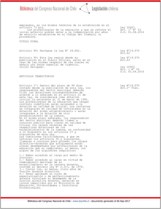 Biblioteca del Congreso Nacional de Chile - www.leychile.cl - documento generado el 06-Sep-2017
empleador, en los mismos términos de la establecida en el
artículo 73 bis. Ley 20903
Los profesionales de la educación a que se refiere el Art. 1° N° 53
inciso anterior podrán optar a la indemnización por años D.O. 01.04.2016
de servicio establecida en el Código del Trabajo, si
procediere.
TITULO FINAL
Artículo 89: Derógase la ley Nº 18.602. Ley Nº19.070
Art.62
Artículo 90: Esta ley regirá desde su Ley Nº19.070
publicación en el Diario Oficial, salvo en el Art.63
caso de las normas respecto de las cuales se
señala una fecha especial de vigencia.
Inciso Derogado. Ley 20903
Art. 1 N° 54
D.O. 01.04.2016
ARTICULOS TRANSITORIOS
Artículo 1º: Dentro del plazo de 90 días Ley Nº19.070
contado desde la publicación de esta ley, los Art.1º Tran.
responsables del sector municipal deberán
fijar las dotaciones correspondientes de
acuerdo a lo señalado en el artículo 21 de
esta ley. Se considerará como dotación
inicial la existente al 31 de marzo de 1990.
Los profesionales de la educación que tengan
contrato indefinido serán asignados a la
dotación en calidad de titular. Los restantes
se integrarán en calidad de contratados en la
dotación del mismo establecimiento o serán
integrados a la dotación de otro
establecimiento de la comuna.
En el mismo plazo señalado, los responsables
del sector municipal deberán llamar a
concurso público para llenar en calidad de
titular los cargos vacantes de las
respectivas dotaciones de los
establecimientos de la comuna, en conformidad
a lo dispuesto en los artículos 27 y
siguientes de esta ley.
Las Comisiones Calificadoras, a que se
refieren los artículos 30 y siguientes,
llamarán a concurso para proveer los cargos
directivo-docentes que actualmente estén
siendo desempeñados por profesionales de la
educación que no cumplieren, al menos, con
alguno de los siguientes requisitos:
1.- Haber accedido al cargo por medio de
concurso.
2.- Haber accedido al cargo en virtud de
nombramiento derivado de su
encasillamiento en la carrera docente,
confome al decreto ley Nº 2.327, de 1978.
3.- Contar con, al menos, cinco años de
función docente directiva.
4.- Tener aprobado un curso de
especialización o de perfeccionamiento
docente vinculado al desempeño de la
función directiva docente, obtenido en
cursos impartidos por el Ministerio de
Educación, Universidades o Institutos
Profesionales.
 