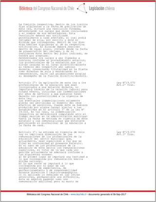Biblioteca del Congreso Nacional de Chile - www.leychile.cl - documento generado el 06-Sep-2017
La Comisión respectiva, dentro de los treinta
días siguientes a la fecha de publicación de
esta ley, dictará una resolución fundada,
determinando los cargos que serán concursados
y el nombre de sus detentadores. Esta
resolución deberá ser notificada
personalmente a cada afectado, el cual podrá
reclamar de ella, por escrito y ante el
Alcalde que corresponda, dentro de los diez
días hábiles siguientes al de su respectiva
notificación. El Alcalde deberá resolver
dentro de igual plazo, contado desde la fecha
de presentación del reclamo, y de no
resolverse éste dentro del plazo indicado, se
tendrá por aceptado.
Determinados los cargos a ser llamados a
concurso conforme al procedimiento anterior,
los profesionales de la educación que los
sirvan cesarán en el cargo directivo-docente
al término del respectivo año laboral
docente, conservando titularidad en la Planta
como docentes de aula y manteniendo su
remuneración, salvo las asignaciones propias
al desempeño de la función directivo-docente.
Artículo 2º: La aplicación de esta ley a los Ley Nº19.070
profesionales de la educación que sean Art.2º Tran.
incorporados a una dotación docente, no
importará término de la relación laboral para
ningún efecto, incluidas las indemnizaciones
por años de servicio a que pudieran tener
derecho con posterioridad a la vigencia de
esta ley.
Las eventuales indemnizaciones solamente
podrán ser percibidas al momento del cese
efectivo de servicios, cuando éste se hubiere
producido por alguna causal similar a las
establecidas en el artículo 3º de la ley Nº
19.010. En tal caso, la indemnización
respectiva se determinará computando sólo el
tiempo servido en la administración municipal
hasta la fecha de entrada en vigencia de este
estatuto y las remuneraciones que estuviere
percibiendo el profesional de la educación a
la fecha de cese.
Artículo 3º: La entrada en vigencia de esta Ley Nº19.070
ley no implicará disminución de las Art.3º Tran.
remuneraciones de los profesionales de la
educación del sector municipal que,
actualmente, sean superiores a las que se
fijen en conformidad al presente Estatuto.
En el caso de los profesionales de la
educación de este sector con remuneraciones
superiores, el total de la que cada uno
percibe actualmente se adecuará conforme a
las siguientes normas:
a) En primer lugar se imputará una cantidad a
lo que corresponda por remuneración básica
mínima nacional.
b) Lo que reste se imputará a lo que
corresponda por el pago de las
asignaciones de experiencia, de
perfeccionamiento y de responsabilidad
docente directiva o técnico-pedagógica.
c) Si aplicado lo señalado en las letras
anteriores, permaneciere una diferencia,
ésta se seguirá pagando como una
remuneración adicional pero su monto se
 