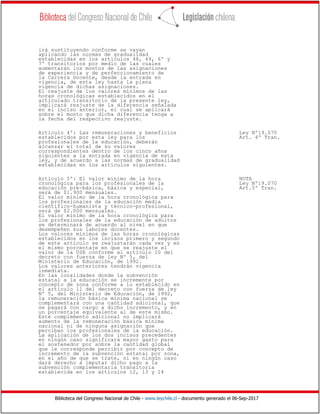 Biblioteca del Congreso Nacional de Chile - www.leychile.cl - documento generado el 06-Sep-2017
irá sustituyendo conforme se vayan
aplicando las normas de gradualidad
establecidas en los artículos 48, 49, 6º y
7º transitorios por medio de las cuales
aumentarán los montos de las asignaciones
de experiencia y de perfeccionamiento de
la Carrera Docente, desde la entrada en
vigencia, de esta ley hasta la plena
vigencia de dichas asignaciones.
El reajuste de los valores mínimos de las
horas cronológicas establecidos en el
articulado transitorio de la presente ley,
implicará reajuste de la diferencia señalada
en el inciso anterior, el cual se aplicará
sobre el monto que dicha diferencia tenga a
la fecha del respectivo reajuste.
Artículo 4º: Las remuneraciones y beneficios Ley Nº19.070
establecidos por esta ley para los Art. 4º Tran.
profesionales de la educación, deberán
alcanzar el total de su valores
correspondientes dentro de los cinco años
siguientes a la entrada en vigencia de esta
ley, y de acuerdo a las normas de gradualidad
establecidas en los artículos siguientes.
Artículo 5º: El valor mínimo de la hora NOTA
cronológica para los profesionales de la Ley Nº19.070
educación pre-básica, básica y especial, Art.5º Tran.
será de $1.900 mensuales.
El valor mínimo de la hora cronológica para
los profesionales de la educación media
científico-humanista y técnico-profesional,
será de $2.000 mensuales.
El valor mínimo de la hora cronológica para
los profesionales de la educación de adultos
se determinará de acuerdo al nivel en que
desempeñen sus labores docentes.
Los valores mínimos de las horas cronológicas
establecidos en los incisos primero y segundo
de este artículo se reajustarán cada vez y en
el mismo porcentaje en que se reajuste el
valor de la USE conforme al artículo 10 del
decreto con fuerza de ley Nº 5, del
Ministerio de Educación, de 1992.
Los valores anteriores tendrán vigencia
inmediata.
En las localidades donde la subvención
estatal a la educación se incremente por
concepto de zona conforme a lo establecido en
el artículo 11 del decreto con fuerza de ley
Nº 5, del Ministerio de Educación, de 1992,
la remuneración básica mínima nacional se
complementará con una cantidad adicional, que
se pagará con cargo a dicho incremento, y en
un porcentaje equivalente al de este mismo.
Este complemento adicional no implicará
aumento de la remuneración básica mínima
nacional ni de ninguna asignación que
perciban los profesionales de la educación.
La aplicación de los dos incisos precedentes
en ningún caso significará mayor gasto para
el sostenedor por sobre la cantidad global
que le corresponde percibir por concepto de
incremento de la subvención estatal por zona,
en el año de que se trate, ni en ningún caso
dará derecho a imputar dicho pago a la
subvención complementaria transitoria
establecida en los artículos 12, 13 y 14
 