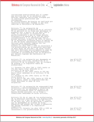 Biblioteca del Congreso Nacional de Chile - www.leychile.cl - documento generado el 06-Sep-2017
cotizaciones previsionales por el tiempo
que solicita que se le reconozca como
servido, mediante certificado otorgado por
la institución previsional que
corresponda.
El reconocimiento de bienios se realizará por
resolución municipal fundada la que será
remitida al Ministerio de Educación.
Artículo 7º: La asignación de Ley Nº19.070
perfeccionamiento establecida en el artículo Art.7º Tran.
49 se aplicará en la forma que determina la
presente ley, a partir de los años 1993 y
1994, en los cuales la asignación de
perfeccionamiento a que se tenga derecho
alcanzará a un máximo de un 20% del monto
correspondiente a la remuneración básica
mínima nacional. A partir de 1995, el monto
de la asignación alcanzará hasta un máximo de
un 40% de dicha remuneración básica mínima
nacional para quienes cumplan con los
requisitos correspondientes.
Durante los años 1991 y 1992 se reconocerá a
los profesionales de la educación municipal
un bono anual de $10.000.- de cargo fiscal,
que será destinado exclusivamente al pago de
cursos y actividades de perfeccionamiento
conforme al procedimiento que se establezca
por decreto supremo del Ministerio de
Educación.
Artículo 8º: La asignación por desempeño en Ley Nº19.070
condiciones difíciles, establecida en el Art.8º Tran.
artículo 50 de la presente ley, se otorgará
de acuerdo a la siguiente tabla de
gradualidad:
1.- Durante los años 1991 y 1992: hasta un
25% del monto total señalado en el
artículo 50 de esta ley;
2.- Durante el año 1993: hasta un 50% del
monto total señalado en el artículo 50 de
esta ley;
3.- Durante el año 1994: hasta un 75% de
dicho monto, y
4.- A partir del año 1995: hasta un 100% de
dicho monto, según la disponibilidad del
fondo destinado al pago de esta
asignación.
Artículo 9º: La asignación de responsabilidad Ley Nº19.070
directiva y técnico-pedagógica establecida en Art.9º Tran.
el artículo 51, se cancelará a partir de
1991, calculándose sobre la remuneración
básica mínima nacional, en la forma y
condiciones señaladas en dicho artículo.
Artículo 10: En el caso de los profesionales Ley Nº19.070
de la educación pre-básica, las disposiciones Art.10 Tran.
del Título III y del artículo 83 del Título
IV de esta ley, sólo se aplicarán a aquellos
que se desempeñen en niveles de dicha
educación que puedan dar origen a subvención
del Estado conforme a la legislación
respectiva.
Artículo 11: Durante los años 1991 y 1992 se Ley Nº19.070
reconocerá a los profesionales de la Art.11 Tran.
 