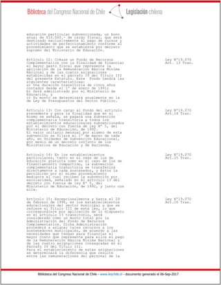 Biblioteca del Congreso Nacional de Chile - www.leychile.cl - documento generado el 06-Sep-2017
educación particular subvencionada, un bono
anual de $10.000.- de cargo fiscal, que será
destinado exclusivamente al pago de cursos y
actividades de perfeccionamiento conforme al
procedimiento que se establezca por decreto
supremo del Ministerio de Educación.
Artículo 12: Créase un Fondo de Recursos Ley Nº19.070
Complementarios con la finalidad de financiar Art. 13 Tran.
el mayor gasto fiscal que represente la
aplicación de la Remuneración Básica Mínima
Nacional y de las cuatro asignaciones
establecidas en el párrafo IV del Título III
del presente Estatuto. Este Fondo tendrá las
siguientes características:
a) Una duración transitoria de cinco años
contados desde el 1º de enero de 1991;
b) Será administrado por el Ministerio de
Educación, y
c) Su monto se determinará anualmente en la
de Ley de Presupuestos del Sector Público.
Artículo 13: Con cargo al Fondo del artículo Ley Nº19.070
precedente y para la finalidad que en el Art.14 Tran.
mismo se señala, se pagará una subvención
complementaria transitoria a todos los
establecimientos educacionales subvencionados
por el decreto con fuerza de ley Nº 5, del
Ministerio de Educación, de 1992.
El valor unitario mensual por alumno de esta
subvención se fijará el 1º de marzo de cada
año, en Unidades de Subvención Educacional,
por medio de un decreto conjunto de los
Ministerios de Educación y de Hacienda.
Artículo 14: En los establecimientos Ley Nº19.070
particulares, tanto en el caso de los de Art.15 Tran.
educación gratuita como en el caso de los de
financiamiento compartido, la subvención
complementaria transitoria se transferirá
directamente a cada sostenedor, y éstos la
percibirán por el mismo procedimiento
mediante el cual reciben la subvención por
escolaridad, señalado en el artículo 13 del
decreto con fuerza de ley Nº 5, del
Ministerio de Educación, de 1992, y junto con
ella.
Artículo 15: Excepcionalmente y hasta el 29 Ley Nº19.070
de febrero de 1996, en los establecimientos Art.16 Tran.
educacionales del sector municipal a que se
refiere el Título III de esta ley, lo que
correspondiere por aplicación de lo dispuesto
en el artículo 13 transitorio, será
considerado como un monto total por la
Administración del Fondo de Recursos
Complementarios. Dicha Administración
procederá a asignar tales recursos a los
sostenedores municipales, de acuerdo a las
necesidades que tengan para financiar el
mayor costo que represente para ellos el pago
de la Remuneración Básica Mínima Nacional y
de las cuatro asignaciones consagradas en el
Párrafo IV del Título III.
Para el establecimiento de estas asignaciones
se determinará la diferencia que resulte
entre las remuneraciones del personal de la
 