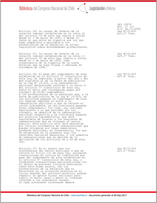 Biblioteca del Congreso Nacional de Chile - www.leychile.cl - documento generado el 06-Sep-2017
LEY 19979
Art. 5º 11)
D.O. 06.11.2004
Artículo 24: La causal de término de la Ley Nº19.410
relación laboral establecida en la letra g) Art.2º Tran.
del artículo 72 de esta ley regirá a contar
desde el 1 de marzo de 1997, o desde la
fecha en que entre en vigencia una ley que
haga compatible y aplicable a los
profesionales de la educación la actual
legislación sobre enfermedades profesionales.
Artículo 25: La causal de término de la Ley Nº19.410
relación laboral establecida en la letra i) Art.3º Tran.
del artículo 72 de esta ley, regirá a contar
desde el 1 de marzo de 1997, como
consecuencia de la vigencia de la nueva
dotación que se haya fijado o adecuado en
noviembre de 1996.
Artículo 26: El pago del complemento de zona Ley Nº19.410
establecido en el artículo 5º transitorio de Art.4º Tran.
esta ley, se imputará, a partir del día 1 del
mes siguiente al de la fecha de publicación
de la ley Nº 19.410, a la remuneración
adicional determinada conforme a la letra c)
del artículo 3º transitorio de esta ley,
hasta el monto que corresponda pagar por
concepto de dicho complemento.
A los profesionales de la educación que, a la
fecha de publicación de la ley Nº 19.410, se
les estuviere pagando el complemento de zona
sin haberse imputado su monto a la
remuneración adicional a que se refiere el
inciso precedente, se les continuará pagando
dicho complemento. Con todo, una cantidad
equivalente a lo que perciben por tal
concepto, se deducirá de la remuneración
adicional respectiva y se continuará pagando
por planilla suplementaria, que será
reajustable de acuerdo a los reajustes de
remuneraciones que se otorguen al sector
público. Esta planilla sólo será absorbida
por futuros incrementos de remuneraciones que
puedan otorgarse por leyes especiales,
quedando excluidos, en consecuencia, los que
se establecen en la presente ley; los
referidos reajustes generales, y los aumentos
de remuneraciones que se deriven de la
aplicación de los artículos 48 y 49 de esta
ley.
Artículo 27: En el evento que los Ley Nº19.410
sostenedores del sector municipal a que se Art.5º Tran.
refiere el Título III de esta ley, acordaren
transacciones en juicios en tramitación por
pago del complemento de zona establecido en
el artículo 5º transitorio de esta ley, o
celebraren transacciones extrajudiciales con
el objeto de precaver litigios eventuales
sobre este mismo asunto, con los
profesionales de la educación que no
estuvieren en la situación prevista en el
inciso segundo del artículo anterior, podrán
requerir un aporte fiscal adicional para
cubrir un monto igual o menor al transado
conforme a las siguientes normas:
a) Cada sostenedor interesado deberá
 