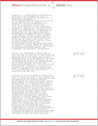 Biblioteca del Congreso Nacional de Chile - www.leychile.cl - documento generado el 06-Sep-2017
presentar a la Subsecretaría de Educación,
antes del 31 de diciembre de 1995, la
proposición de transacción acordada con la
respectiva contraparte.
b) La Subsecretaría de Educación verificará
que el aporte fiscal al monto de la
transacción sea el correspondiente al
total de lo prescrito en esta ley.
c) El texto definitivo de la transacción
aprobada se otorgará por escritura pública
firmada por ambas partes, de acuerdo a un
texto tipo elaborado por la Subsecretaría
de Educación, el cual deberá mencionar
expresamente que ambas partes se otorgan
el más amplio, completo y total finiquito
y que renuncian a todo reclamo, acción,
demanda o cobro por el asunto materia del
juicio que se transa o del asunto cuyo
litigio se desea evitar, y que en su caso
cada parte pagará sus costas.
El mayor gasto fiscal que pueda representar
la aplicación de esta norma, se financiará
con cargo a la partida 09-20-01, Subvención a
Establecimientos Educacionales, del
Presupuesto del Ministerio de Educación.
Artículo 28: Declárase, interpretando el Ley Nº19.410
inciso noveno del artículo 5º transitorio de Art.6º Tran.
esta ley, que el plazo que en este inciso se
señala ha tenido por objeto tanto indicar
expresamente el 31 de diciembre de 1993 como
la fecha en que vence la obligación de los
sostenedores de ajustar las remuneraciones
que el mismo precepto menciona, como
establecer tácitamente el 1 de enero de 1994
como la fecha a partir de la cual nace la
obligación de los mismos sostenedores de
pagar el complemento de zona establecido en
el inciso sexto del mismo artículo 5º
transitorio de esta ley.
Artículo 29: A contar desde la vigencia de Ley Nº19.410
la ley Nº 19.410 y hasta el 28 de febrero de Art.7º Tran.
1997, las Municipalidades o las Corporaciones
que administren los establecimientos
educacionales del sector municipal, podrán
poner término a su relación laboral con los
profesionales de la educación que presten
servicios en ellos y reúnan los requisitos
para obtener jubilación o pensión en su
régimen previsional, respecto del total de
horas que sirven, a iniciativa de cualquiera
de las partes. En ambos casos, estos
profesionales tendrán derecho a una
indemnización de un mes de la última
remuneración devengada por cada año de
servicios o fracción superior a seis meses
prestados a la misma Municipalidad o
Corporación, o a la que hubieren pactado a
todo evento con su empleador de acuerdo al
Código del Trabajo, si esta última fuere
mayor. Si el profesional de la educación
proviniere de otra Municipalidad o
Corporación sin solución de continuidad,
tendrá derecho a que se le considere todo el
tiempo servido en estas instituciones.
A los profesionales de la educación que sean
imponentes de Administradoras de Fondos de
Pensiones y tengan los requisitos para
 