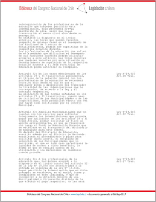 Biblioteca del Congreso Nacional de Chile - www.leychile.cl - documento generado el 06-Sep-2017
reincorporación de los profesionales de la
educación que hubieren percibido esta
indemnización, sólo procederá previa
devolución de ella, salvo que hayan
transcurrido al menos cinco años desde su
percepción.
No obstante lo dispuesto en el inciso
anterior, las horas que queden vacantes
respecto de quienes cesen en el desempeño de
las funciones de Director de
establecimientos, podrán ser suprimidas de la
respectiva dotación docente.
Los profesionales de la educación que sufran
de enfermedades que dificulten el desempeño
de sus funciones docentes podrán solicitar
acogerse a este artículo. Las horas docentes
que quedaren vacantes por esta situación no
necesariamente se suprimirán de la respectiva
dotación docente y el Jefe Provincial de
Educación podrá autorizar su reemplazo.
Artículo 32: En los casos mencionados en los Ley Nº19.410
artículos 29 y 31 transitorios precedentes, Art.10 Tran.
el término de la relación laboral con los
profesionales de la educación se entenderá
ocurrido sólo desde el día en que el
empleador ponga a disposición del trabajador
la totalidad de las indemnizaciones que le
correspondan, de acuerdo a la ley y al
contrato respectivo.
La aplicación de las normas señaladas en los
artículos 29 y 31 transitorios, cuando sean
de iniciativa de las Municipalidades o de las
Corporaciones, sólo producirán efecto una vez
que hayan sido ratificadas por el Concejo
Municipal.
Artículo 33: Aquellas Municipalidades que no Ley Nº19.410
cuenten con los recursos para solventar Art.12 Tran.
íntegramente las indemnizaciones que proceda
pagar por aplicación de los artículos 29 y 31
transitorios, podrán solicitar al Fisco un
aporte extraordinario, el que se financiará
con cargo al Fondo de Adecuación Docente que
se establece en el Presupuesto del Ministerio
de Educación para este efecto.
Un decreto del Ministerio de Educación,
suscrito además por el Ministro de Hacienda,
establecerá el procedimiento y plazo para
solicitar dicho aporte, el mecanismo de
selección de las Municipalidades que lo
recibirán, el que en todo caso garantizará la
igualdad de acceso a dicho beneficio, la
forma en que se rendirá cuenta de su
utilización y los mecanismos de reembolso
cuando proceda.
Artículo 34: A los profesionales de la Ley Nº19.410
educación que, habiéndose acogido a lo Art.17 Tran.
dispuesto en el inciso cuarto del artículo 52
de la ley Nº 19.070 con anterioridad a la
entrada en vigencia de la ley Nº 19.410,
hayan percibido la indemnización que en dicho
precepto se establece, en el monto, forma y
condiciones en éste indicadas, y que se
incorporen a la dotación docente de una
Municipalidad o Corporación distinta de la
que efectuó el pago respectivo, no les será
 