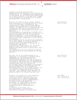 Biblioteca del Congreso Nacional de Chile - www.leychile.cl - documento generado el 06-Sep-2017
exigible la devolución de dicha
indemnización. No obstante, la obligación de
devolución de las indemnizaciones percibidas
la mantendrán en las condiciones establecidas
en el nuevo artículo 74 de esta ley, cuando
la reincorporación se produzca en la misma
Municipalidad o Corporación.
Artículo 35: Dentro de los ciento ochenta Ley Nº19.410
días siguientes a la publicación de la ley Nº Art.15 Tran.
19.410 los Alcaldes y gerentes de las
corporaciones, según corresponda, deberán
adecuar las designaciones o contratos de
trabajo con cada uno de los profesionales de
la educación del sector municipal de su
dependencia, en conformidad al artículo 29 de
esta ley.
Posteriormente, los Alcaldes o gerentes de
las Corporaciones deberán enviar copia de los
decretos alcaldicios o de los contratos,
según corresponda, a cada profesional de la
educación mediante carta certificada dentro
de los cinco días siguientes a su dictación o
suscripción.
Los profesionales de la educación dispondrán
de 15 días, desde la fecha de despacho de la
carta certificada, para apelar de sus
alcances ante el Alcalde o gerente de la
Corporación respectivo.
Los decretos alcaldicios o los contratos,
según el caso, sólo regirán si no se
presentaren apelaciones o cuando éstas sean
resueltas.
Las apelaciones que se presentaren deberán
ser resueltas en un plazo máximo de 20 días
hábiles.
Artículo 36: A los profesionales de la Ley Nº19.410
educación y al personal no docente que se Art.16 Tran.
desempeñan en los establecimientos
educacionales administrados por una
Corporación Municipal, así como al personal
de cualquier naturaleza que se desempeña en
funciones de administración en estas mismas
Corporaciones, que sin solución de
continuidad sean incorporados a una dotación
en los Departamentos de Administración de
Educación Municipal de la respectiva
Municipalidad no les significará término de
la relación laboral para ningún efecto,
incluidas las indemnizaciones por años de
servicio a que pudieran tener derecho con
posterioridad a la vigencia de esta ley.
Artículo 37 transitorio.- Los concursos LEY 20006
a que se refieren los artículos 32 y Art. único Nº 3
34 de esta ley, en aquellos casos que D.O. 22.03.2005
actualmente estén siendo desempeñados
por directores y jefes de Departamentos
de Administración de Educación
Municipal, con nombramiento anterior
a la fecha de publicación de la ley
Nº 19.410, se efectuarán con la
gradualidad que a continuación se
indica:
a) Durante el año 2006, las
Municipalidades y Corporaciones
Municipales llamarán a concurso para
 