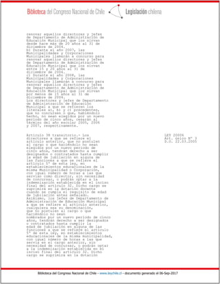 Biblioteca del Congreso Nacional de Chile - www.leychile.cl - documento generado el 06-Sep-2017
renovar aquellos directores y jefes
de Departamento de Administración de
Educación Municipal que los sirvan
desde hace más de 20 años al 31 de
diciembre de 2004.
b) Durante el año 2007, las
Municipalidades y Corporaciones
Municipales llamarán a concurso para
renovar aquellos directores y jefes
de Departamento de Administración de
Educación Municipal que los sirvan
entre 15 y 20 años al 31 de
diciembre de 2004.
c) Durante el año 2008, las
Municipalidades y Corporaciones
Municipales llamarán a concurso para
renovar aquellos directores y jefes
de Departamento de Administración de
Educación Municipal que los sirvan
por menos de 15 años al 31 de
diciembre de 2004.
Los directores y jefes de Departamento
de Administración de Educación
Municipal a que se refieren los
literales a), b) y c) precedentes,
que no concursen o que, habiéndolo
hecho, no sean elegidos por un nuevo
período de cinco años, cesarán al
término del año escolar 2005, 2006
y 2007, respectivamente.
Artículo 38 transitorio.- Los LEY 20006
directores a que se refiere el Art. único Nº 3
artículo anterior, que no postulen D.O. 22.03.2005
al cargo o que haciéndolo no sean
elegidos por un nuevo período de
cinco años, tendrán derecho a ser
designados o contratados hasta cumplir
la edad de jubilación en alguna de
las funciones a que se refiere el
artículo 5º de esta ley, en
establecimientos educacionales de la
misma Municipalidad o Corporación,
con igual número de horas a las que
servían como director, sin necesidad
de concursar, o podrán optar a la
indemnización establecida en el inciso
final del artículo 32. Dicho cargo se
suprimirá en la dotación docente
cuando se cumpla el requisito de edad
de jubilación antes señalado.
Asimismo, los jefes de Departamento de
Administración de Educación Municipal
a que se refiere el artículo anterior,
cualquiera sea su denominación,
que no postulen al cargo o que
haciéndolo no sean
nombrados por un nuevo período de cinco
años, tendrán derecho a ser designados
o contratados hasta cumplir la
edad de jubilación en alguna de las
funciones a que se refiere el artículo
5º de esta ley, en establecimientos
educacionales de la misma municipalidad,
con igual número de horas a las que
servía en el cargo anterior, sin
necesidad de concursar, o podrán optar
a la indemnización establecida en el
inciso final del artículo 32. Dicho
cargo se suprimirá en la dotación
 