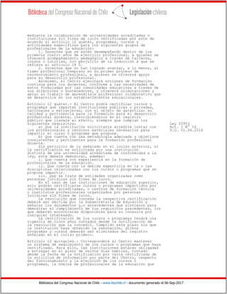 Biblioteca del Congreso Nacional de Chile - www.leychile.cl - documento generado el 06-Sep-2017
mediante la colaboración de universidades acreditadas o
instituciones sin fines de lucro certificadas por este de
acuerdo al artículo 12 quáter, programas, cursos y
actividades específicas para los siguientes grupos de
profesionales de la educación:
1. Docentes que se estén desempeñando dentro de los
primeros cuatro años de ejercicio profesional, a quienes se
ofrecerá acompañamiento pedagógico a través de talleres,
cursos o tutorías, sin perjuicio de la inducción a que se
refiere el artículo 18 G.
2. Docentes que no han logrado avanzar, a lo menos, al
tramo profesional temprano en su primer proceso de
reconocimiento profesional, a quienes se ofrecerá apoyo
para su desarrollo profesional.
Asimismo, el Centro ejecutará acciones de formación
continua para los docentes, conforme a las necesidades de
estos formuladas por las comunidades educativas a través de
sus directores o sostenedores, y ofrecerá orientaciones y
apoyo al trabajo de aprendizaje profesional colaborativo que
se desarrolle en los establecimientos educacionales.
Artículo 12 quáter.- El Centro podrá certificar cursos o
programas que impartan instituciones públicas o privadas,
nacionales o extranjeras, con el objeto de garantizar su
calidad y pertinencia para la formación para el desarrollo
profesional docente, inscribiéndolos en el registro
público que llevará al efecto, siempre que cumplan los
siguientes requisitos: Ley 20903
a) Que la institución solicitante acredite contar con Art. 1 N° 16
los profesionales y recursos materiales necesarios para D.O. 01.04.2016
impartir el curso o programa que propone.
b) Que cuente con una metodología adecuada y objetivos
consistentes y pertinentes para la formación profesional
docente.
Sin perjuicio de lo señalado en el inciso anterior, si
la certificación es solicitada por una institución
distinta de una universidad acreditada de conformidad a la
ley, esta deberá demostrar, además:
i. Que cuenta con experiencia en la formación de
profesionales de la educación.
ii. Que cuenta con la debida experticia en la o las
disciplinas relacionadas con los cursos o programas que se
propone impartir.
iii. Que se trate de entidades organizadas como
personas jurídicas sin fines de lucro.
En el caso de las instituciones de educación superior,
solo podrán certificarse cursos o programas impartidos por
universidades acreditadas, o centros de formación técnica
o institutos profesionales organizados por personas
jurídicas sin fines de lucro.
La resolución que conceda la respectiva certificación
deberá ser emitida por la Subsecretaría de Educación y
señalar los documentos y,o antecedentes que sirvieron para
demostrar el cumplimiento de los requisitos precedentes, los
que deberán encontrarse disponibles para su consulta por
cualquier interesado.
La certificación de los cursos o programas tendrá una
vigencia de cinco años contados desde la notificación de
la resolución que la concedió. Cumplido este plazo sin que
la institución haya obtenido la renovación, dichos
programas y cursos deberán ser eliminados del registro
señalado en el inciso primero.
Artículo 12 quinquies.- Corresponderá al Centro mantener
un sistema de seguimiento de los cursos o programas que haya
certificado. Para ello, las instituciones estarán obligadas
a entregar en el plazo de veinte días hábiles, contado
desde la fecha de la notificación por carta certificada de
la solicitud de información por parte del Centro, respecto
del funcionamiento y la ejecución de los cursos o
programas, la nómina de profesionales de la educación que
 