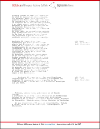 Biblioteca del Congreso Nacional de Chile - www.leychile.cl - documento generado el 06-Sep-2017
docente cuando se cumpla el requisito
de edad de jubilación antes señalado.
Sin embargo, aquellos directores a
quienes les falte para cumplir la edad
de jubilación el tiempo equivalente a
la duración de un período como director,
o un plazo menor, tendrán derecho a
mantener su designación o contrato en
la dotación docente con la misma
remuneración, hasta cumplir la edad de
jubilación.
En todo caso, se entenderá que cesarán
como directores por el solo ministerio
de la ley, al momento de verificarse
los concursos a que se refiere el
artículo anterior, según corresponda.
Artículo 39 transitorio.- Los LEY 20006
directores que deban concursar como Art. único Nº 3
efecto del artículo 37 transitorio, en D.O. 22.03.2005
razón de su trayectoria y en especial
consideración de su experiencia,
integrarán la quina a que se refiere
el artículo 32 de esta ley, cuando
concursen al cargo de director que
actualmente sirven.
En aquellas comunas que tengan menos
de 10.000 habitantes a que alude el
inciso segundo del artículo 32 y cuya
lista de postulantes preseleccionados
sea inferior a 5, el nombre del
director antes referido se agregará a
dicha lista, cuando concursen al cargo
de director que actualmente sirven.
Los directores que resulten nombrados
de acuerdo con este artículo ejercerán
su cargo por 5 años, estarán afectos
al artículo 70 bis de este Estatuto y
a todas las demás disposiciones que
rigen a los directores.
Artículo 40 transitorio.- Las modificaciones LEY 20158
introducidas en los incisos segundo y siguientes del Art. 10 m)
artículo 73 comenzarán a regir a partir de la D.O. 29.12.2006
formulación del Plan de Desarrollo Educativo Municipal
del año 2008.
Anótese, tómese razón, publíquese en el Diario
Oficial
e insértese en la Recopilación Oficial de la Contraloría
General de la República.- EDUARDO FREI RUIZ-TAGLE,
Presidente de la República.- Sergio Molina Silva, Ministro
de Educación.- Eduardo Aninat Ureta, Ministro de Hacienda.
Lo que transcribo a Ud. para su conocimiento.- Saluda
a usted, Jaime Pérez de Arce Araya, Subsecretario de
Educación.
 