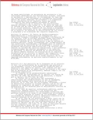 Biblioteca del Congreso Nacional de Chile - www.leychile.cl - documento generado el 06-Sep-2017
se hayan matriculado, su porcentaje de asistencia y los
resultados obtenidos en sus evaluaciones finales, indicando
su aprobación o reprobación, si corresponde. En caso que
las instituciones no entreguen la información solicitada
dentro del plazo señalado, se procederá a la suspensión
de su inscripción en el registro, hasta que dicha
información sea efectivamente entregada al Centro. Ley 20903
Sin perjuicio de lo anterior, las instituciones Art. 1 N° 17
deberán entregar a más tardar el 31 de enero de cada año D.O. 01.04.2016
un informe que dé cuenta de todos los aspectos señalados
en el inciso anterior, respecto de los cursos o programas
certificados ejecutados en el año inmediatamente anterior.
De no hacerlo, se revocará la certificación de los cursos
y programas y se eliminarán del registro respectivo.
Artículo 12 sexies.- El Centro de Perfeccionamiento,
Experimentación e Investigaciones Pedagógicas, por
resolución fundada y atendida la gravedad y reiteración de
la conducta, oída la entidad afectada, podrá sancionarla
con amonestación, multa a beneficio fiscal de hasta 5
U.T.M., o pérdida de la certificación a que se refiere el
presente párrafo, cuando corresponda, por incumplimiento de
las condiciones consideradas y aprobadas para la respectiva
certificación de ejecución de los programas o cursos, por
evidentes deficiencias administrativas o de recursos que
afecten la calidad del servicio educacional, o por presentar
irregularidades que afecten seriamente a los usuarios. LEY 19715
De aplicarse la sanción de pérdida de la certificación, Art. 12 Nº 18
el Centro deberá cancelar la inscripción en el registro D.O. 31.01.2001
establecido en el artículo 12 quáter, del respectivo curso Ley 20903
o programa de formación de la institución infractora, Art. 1 N° 18
informándose de este hecho en el mismo registro. En lo no D.O. 01.04.2016
regulado previamente, se aplicará supletoriamente la ley
N°19.880.
Artículo 13.- Sin perjuicio de lo dispuesto en el artículo
12 ter, los profesionales de la educación que postulen a
los programas, cursos y actividades de formación para el
desarrollo que imparta el Centro, como también los que
postulen a sus becas, en ambos casos, de acuerdo a los cupos
que se determine en su presupuesto, deberán cumplir con los
siguientes requisitos: Ley 20903
a) Trabajar en un establecimiento educacional Art. 1 N° 19
subvencionado de conformidad con el decreto con fuerza de D.O. 01.04.2016
ley N°2, de 1998, del Ministerio de Educación, o regido
por el decreto ley N°3.166, de 1980.
b) Contar con el patrocinio del sostenedor o
administrador del establecimiento en que se desempeña,
quien podrá delegar esta facultad en el respectivo
director, en el caso que las actividades, programas o cursos
se desarrollen durante la jornada laboral, con el fin de
asegurar el compromiso de aquél y el aprovechamiento del
aprendizaje de los docentes para el mejoramiento continuo de
la institución.
En el caso de aquellos sostenedores públicos, previo
patrocinio, deberán consultar a los directivos del
respectivo establecimiento las necesidades formativas del
personal docente a su cargo y sus respectivas prioridades.
c) Estar aceptado en alguno de los programas, cursos o
actividades de formación para el desarrollo inscritos en el
registro señalado en el artículo 12 quáter.
d) En el caso de los postulantes a beca, junto con la
solicitud, deberán contraer el compromiso de laborar en el
sector subvencionado o en los establecimientos a que se
refiere el decreto ley N°3.166, de 1980, durante el año
escolar siguiente. Con todo, si la beca se realizare durante
los dos primeros meses del año, el compromiso de
permanencia se referirá al año respectivo.
Los criterios de prioridad para seleccionar a estos
 