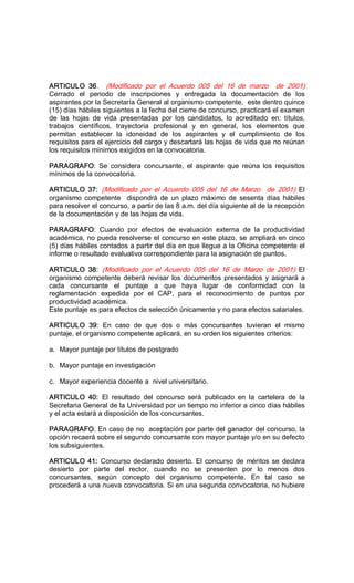 ARTICULO  36.  (Modificado  por  el  Acuerdo  005  del  16  de  marzo    de  2001) 
Cerrado  el  periodo  de  inscripciones  y  entregada  la  documentación  de  los 
aspirantes por la Secretaría General al organismo competente,  este dentro quince 
(15) días hábiles siguientes a la fecha del cierre de concurso, practicará el examen 
de  las  hojas  de  vida  presentadas  por  los  candidatos,  lo  acreditado  en:  títulos, 
trabajos  científicos,  trayectoria  profesional  y  en  general,  los  elementos  que 
permitan  establecer  la  idoneidad  de  los  aspirantes  y  el  cumplimiento  de  los 
requisitos para el ejercicio del cargo y descartará las hojas de vida que no reúnan 
los requisitos mínimos exigidos en la convocatoria. 
PARAGRAFO:  Se  considera  concursante,  el  aspirante  que  reúna  los  requisitos 
mínimos de la convocatoria. 
ARTICULO  37:  (Modificado  por  el  Acuerdo  005  del  16  de  Marzo    de  2001)  El 
organismo  competente    dispondrá  de  un  plazo  máximo  de  sesenta  días  hábiles 
para resolver el concurso, a partir de las 8 a.m. del día siguiente al de la recepción 
de la documentación y de las hojas de vida. 
PARAGRAFO:  Cuando  por  efectos  de  evaluación  externa  de  la  productividad 
académica, no pueda resolverse el concurso en este plazo, se ampliará en cinco 
(5) días hábiles contados a partir del día en que llegue a la Oficina competente el 
informe o resultado evaluativo correspondiente para la asignación de puntos. 
ARTICULO  38:  (Modificado  por  el  Acuerdo  005  del  16  de  Marzo  de  2001)  El 
organismo competente deberá revisar los documentos presentados y asignará a 
cada  concursante  el  puntaje  a  que  haya  lugar  de  conformidad  con  la 
reglamentación  expedida  por  el  CAP,  para  el  reconocimiento  de  puntos  por 
productividad académica. 
Este puntaje es para efectos de selección únicamente y no para efectos salariales. 
ARTICULO  39:  En  caso  de  que  dos  o  más  concursantes  tuvieran  el  mismo 
puntaje, el organismo competente aplicará, en su orden los siguientes criterios: 
a.  Mayor puntaje por títulos de postgrado 
b.  Mayor puntaje en investigación 
c.  Mayor experiencia docente a  nivel universitario. 
ARTICULO  40:  El  resultado  del  concurso  será  publicado  en  la  cartelera  de  la 
Secretaria General de la Universidad por un tiempo no inferior a cinco días hábiles 
y el acta estará a disposición de los concursantes. 
PARAGRAFO. En caso de no  aceptación por parte del ganador del concurso, la 
opción recaerá sobre el segundo concursante con mayor puntaje y/o en su defecto 
los subsiguientes. 
ARTICULO 41: Concurso declarado desierto. El concurso de méritos se declara 
desierto  por  parte  del  rector,  cuando  no  se  presenten  por  lo  menos  dos 
concursantes,  según  concepto  del  organismo  competente.  En  tal  caso  se 
procederá a una nueva convocatoria. Si en una segunda convocatoria, no hubiere
 