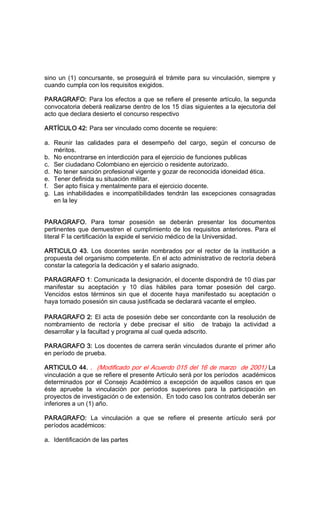 sino un (1) concursante, se proseguirá el trámite para su vinculación, siempre y 
cuando cumpla con los requisitos exigidos. 
PARAGRAFO: Para los efectos a que se refiere el presente artículo, la segunda 
convocatoria deberá realizarse dentro de los 15 días siguientes a la ejecutoria del 
acto que declara desierto el concurso respectivo 
ARTÍCULO 42: Para ser vinculado como docente se requiere: 
a.  Reunir  las  calidades  para  el  desempeño  del  cargo,  según  el  concurso  de 
méritos. 
b.  No encontrarse en interdicción para el ejercicio de funciones publicas 
c.  Ser ciudadano Colombiano en ejercicio o residente autorizado. 
d.  No tener sanción profesional vigente y gozar de reconocida idoneidad ética. 
e.  Tener definida su situación militar. 
f.  Ser apto física y mentalmente para el ejercicio docente. 
g.  Las  inhabilidades  e  incompatibilidades  tendrán  las  excepciones  consagradas 
en la ley 
PARAGRAFO.  Para  tomar  posesión  se  deberán  presentar  los  documentos 
pertinentes que demuestren el cumplimiento de los requisitos anteriores. Para el 
literal F la certificación la expide el servicio médico de la Universidad. 
ARTICULO  43.  Los  docentes  serán  nombrados  por  el  rector  de  la  institución  a 
propuesta del organismo competente. En el acto administrativo de rectoría deberá 
constar la categoría la dedicación y el salario asignado. 
PARAGRAFO 1: Comunicada la designación, el docente dispondrá de 10 días par 
manifestar  su  aceptación  y  10  días  hábiles  para  tomar  posesión  del  cargo. 
Vencidos  estos  términos  sin  que  el  docente  haya  manifestado  su  aceptación  o 
haya tomado posesión sin causa justificada se declarará vacante el empleo. 
PARAGRAFO 2: El acta de posesión debe ser concordante con la resolución de 
nombramiento  de  rectoría  y  debe  precisar  el  sitio  de  trabajo  la  actividad  a 
desarrollar y la facultad y programa al cual queda adscrito. 
PARAGRAFO 3: Los docentes de carrera serán vinculados durante el primer año 
en período de prueba. 
ARTICULO 44. .  (Modificado por el Acuerdo 015 del 16 de marzo  de 2001) La 
vinculación a que se refiere el presente Artículo será por los períodos  académicos 
determinados por el Consejo Académico a excepción de aquellos casos en que 
éste  apruebe  la  vinculación  por  períodos  superiores  para  la  participación  en 
proyectos de investigación o de extensión.  En todo caso los contratos deberán ser 
inferiores a un (1) año. 
PARAGRAFO:  La  vinculación  a  que  se  refiere  el  presente  artículo  será  por 
períodos académicos: 
a.  Identificación de las partes
 