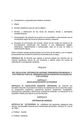 b.  Competencia y capacidad para celebrar contratos. 
c.  Objeto 
d.  Período académico para el cual se celebra. 
e.  Número  y  distribución  de  las  horas  de  docencia  directa  y  actividades 
complementarias. 
f.  Homologación del docente de acuerdo con el escalafón y remuneración que le 
corresponde según las horas de docencia directa y asesoría. 
g.  Causales  de  terminación  del  contrato,  dentro  de  las  cuales  se  incluirá  la  de 
incumplimiento  injustificado  del  docente  a  sus  obligaciones  legales, 
estatutarias,  reglamentarias  o  contractuales,  caso  en  el  cual  no  habrá  a 
indemnización alguna. 
Estos contratos quedan perfeccionados con la firma de las partes y con el registro 
presupuestal que acredite la existencia de partidas para su pago. 
ARTICULO  46.  El  docente  que  ingrese  al  servicio  deberá  ser  instruido  por  su 
superior  académico  acerca  de  sus  funciones  y  deberá  recibir  los  cursos  de 
capacitación y actualización existente.
TITULO III 
DEL ESCALAFON, CRITERIOS DE ASCENSO, REMUNERACIÓN MENSUAL Y 
FACTORES DE PUNTAJE, REMUNERACIÓN DE DOCENTES OCASIONALES 
Y DE CATEDRA 
CAPITULO I 
ESCALAFON DOCENTE CATEGORIAS 
ARTICULO  47.  ESCALAFON  DOCENTE,  DEFINICION.  Se  entiende  por 
Escalafón Docente Universitario el sistema de clasificación de los docentes según 
su  preparación  académica,  experiencia  docente,  profesional,  investigativa, 
publicaciones realizadas y distinciones académicas recibidas. La inscripción en el 
escalafón habilita para ejercer la carrera docente. 
CAPITULO Il 
CRITERIOS DE INGRESO 
ARTICULO  48.    CATEGORIAS.  Se    establecen  las  siguientes  categorías  para 
efectos  del Escalaf6n Docente de la Universidad del Quindío. (Artículo 76  Ley 30 
de 1992). 
a. Profesor   Auxiliar 
b. Profesor  Asistente
 